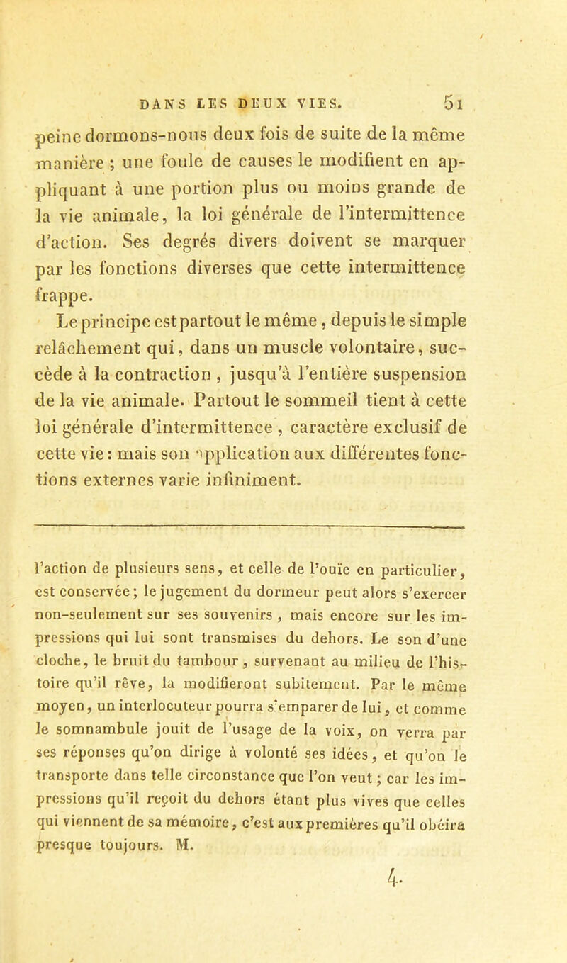 peine clormons-noiis deux fois de suite de la même manière ; une foule de causes le modifient en ap- pliquant à une portion plus ou moins grande de la vie animale, la loi générale de rintermittence d’action. Ses degrés divers doivent se marquer par les fonctions diverses que cette intermittence frappe. Le principe est partout le même, depuis le simple relâchement qui, dans un muscle volontaire, suc- cède à la contraction , jusqu’à l’entière suspension de la vie animale. Partout le sommeil tient à cette loi générale d’intermittence , caractère exclusif de cette vie : mais sou ‘Application aux différentes fonc- tions externes varie infiniment. l’action de plusieurs sens, et celle de l’ouïe en particulier, est conservée; le jugement du dormeur peut alors s’exercer non-seulement sur ses souvenirs , mais encore sur les im- pressions qui lui sont transmises du dehors. Le son d’une cloche, le bruit du tambour, survenant au milieu de l’hisr- toire qu’il rêve, la modifieront subitement. Par le même moyen, un interlocuteur pourra s’emparer de lui, et comme le somnambule jouit de l’usage de la voix, on verra par ses réponses qu’on dirige à volonté ses idées, et qu’on le transporte dans telle circonstance que l’on veut ; car les im- pressions qu’il reçoit du dehors étant plus vives que celles qui viennent de sa mémoire, c’est aux premières qu’il obéira presque toujours. M. 4.