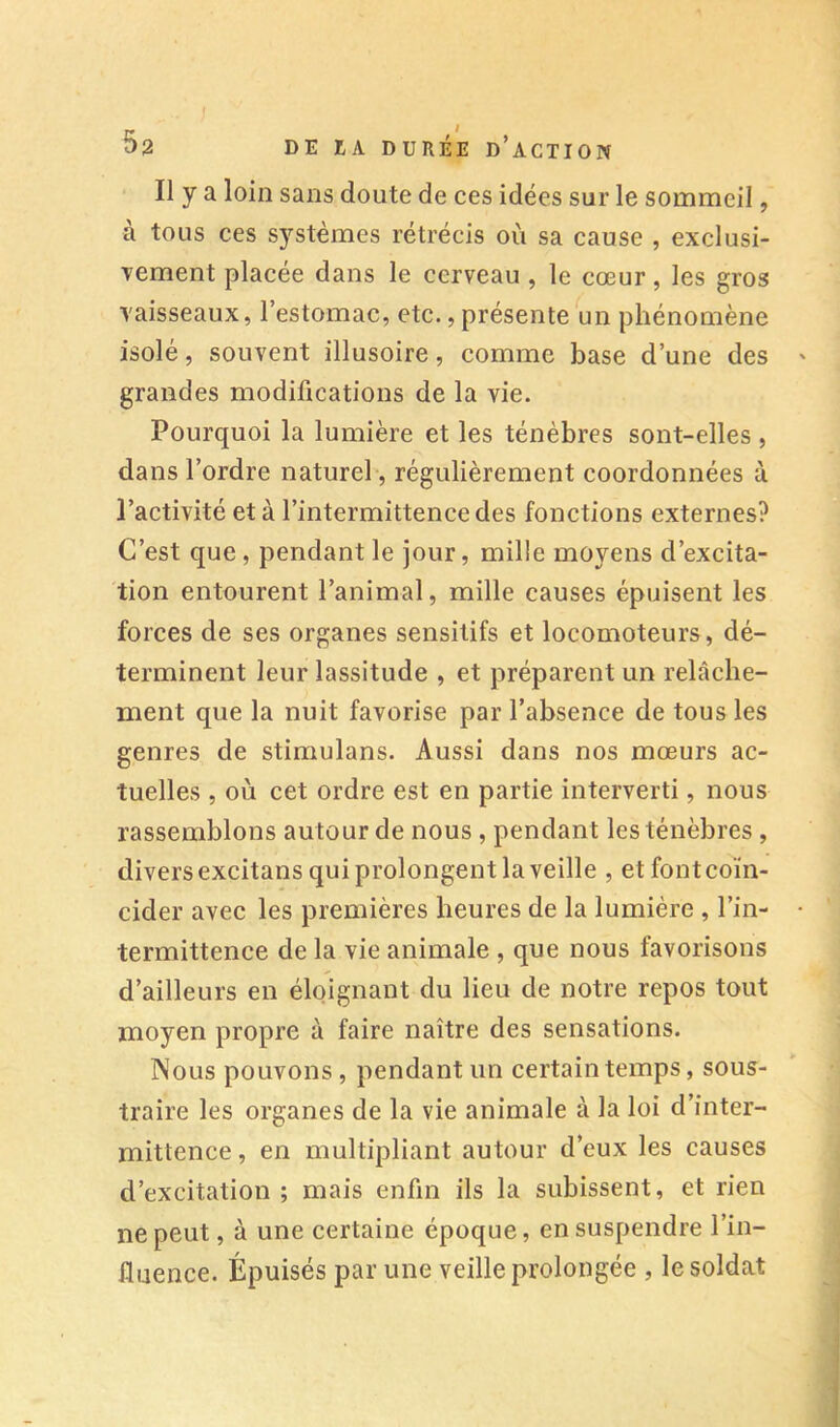 Il y a loin sans doute de ces idées sur le sommeil, à tous ces systèmes rétrécis où sa cause , exclusi- Tement placée dans le cerveau , le cœur, les gros vaisseaux, l’estomac, etc., présente un phénomène isolé, souvent illusoire, comme base d’une des grandes modifications de la vie. Pourquoi la lumière et les ténèbres sont-elles , dans l’ordre naturel, régulièrement coordonnées à l’activité et à l’intermittence des fonctions externes? C’est que, pendant le jour, mille moyens d’excita- tion entourent l’animal, mille causes épuisent les forces de ses organes sensitifs et locomoteurs, dé- terminent leur lassitude , et préparent un relâche- ment que la nuit favorise par l’absence de tous les genres de stiraulans. Aussi dans nos mœurs ac- tuelles , où cet ordre est en partie interverti, nous rassemblons autour de nous , pendant les ténèbres , divers excitans qui prolongent la veille , et font coïn- cider avec les premières heures de la lumière , l’in- termittence de la vie animale , que nous favorisons d’ailleurs en éloignant du lieu de notre repos tout moyen propre à faire naître des sensations. Wous pouvons, pendant un certain temps, sous- traire les organes de la vie animale à la loi d’inter- mittence , en multipliant autour d’eux les causes d’excitation ; mais enfin ils la subissent, et rien ne peut, à une certaine époque, en suspendre l’in- fluence. Épuisés par une veille prolongée , le soldat
