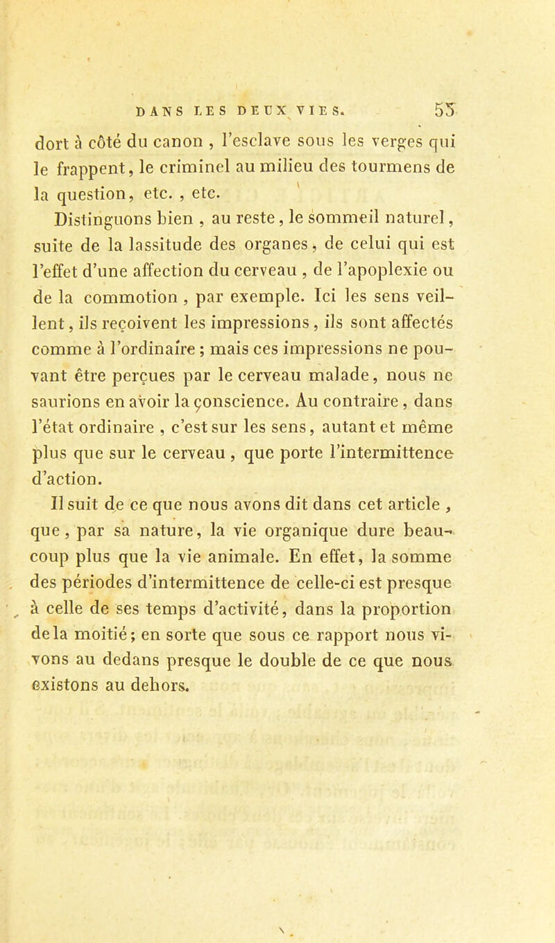 dort à côté du canon , l’esclave sous les verges qui le frappent, le criminel au milieu des tourmens de la question, etc. , etc. Distinguons bien , au reste, le sommeil naturel, suite de la lassitude des organes, de celui qui est l’effet d’une affection du cerveau , de l’apoplexie ou de la commotion , par exemple. Ici les sens veil- lent , ils reçoivent les impressions, ils sont affectés comme à l’ordinaire ; mais ces impressions ne pou- vant être perçues par le cerveau malade, nous ne saurions en avoir la çonscience. Au contraire, dans l’état ordinaire , c’est sur les sens, autant et même plus que sur le cerveau , que porte l’intermittence d’action. Il suit de ce que nous avons dit dans cet article , que, par sa nature, la vie organique dure beau- coup plus que la vie animale. En effet, la somme , des périodes d’intermittence de celle-ci est presque ^ à celle de ses temps d’activité, dans la proportion delà moitié; en sorte que sous ce rapport nous vi- vons au dedans presque le double de ce que nous existons au dehors.