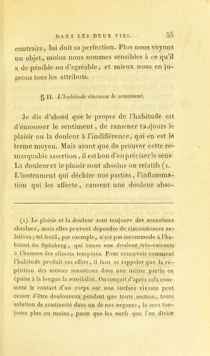 contraire, lui doit sa perfection. Plus nous voyons un objet, moins nous sommes sensibles à ce qu’il a de pénible ou d’agréable, et mieux nous en ju- geons tous les attributs. SU. L’habitude émoussé le seniiment. Je dis d’abord que le propre de l’habitude est d’émousser le sentiment, de ramener toujours le plaisir ou la douleur à l’indifférence, qui en est le terme moyen. Mais avant que de prouver cette re- marquable assertion, il estbon d’enpréciserle sens La douleur et le plaisir sont absolus ou relatifs (i. L’instrument qui déchire nos parties , l’inflamma- tion qui les affecte, causent une douleur abso- (i) Le plaisir et la douleur sont toujours des sensations absolues, mais elles peuvent dépendre de circonstances re- latives ; tel froid, par exemple, n’est pas incommode à l’ha- bitant du Spitzberg, qui cause une douleur très-cuisante à l’homme des climats tempérés. Pour concevoir comment l’habitude produit ces effets , il faut se rappeler que la ré- pétition des mêmes sensations dans une môme partie^ en épuise à la longue la sensibilité. On conçoit d’après cela com- ment le contact d’un corps sur une surface vivante peut cesser d’être douloureux pendant que toute section, toute solution de continuité dans un de nos organes > le sera tou- jours plus ou moins, parce que les nerfs que l’on divise