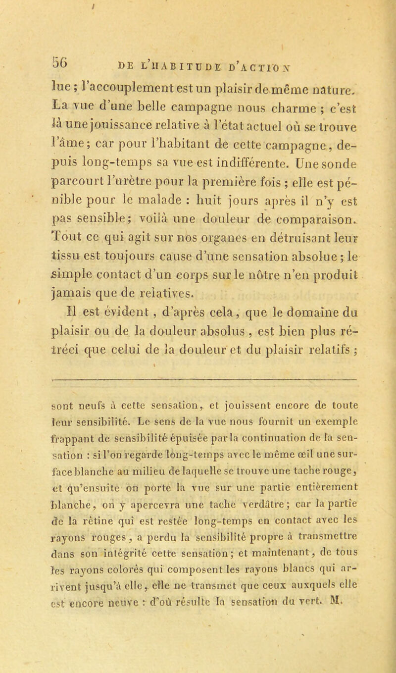lue ; 1 accouplement est un plaisir de même nature- La vue d’une belle campagne nous charme ; c’est la une jouissance relative à l’état actuel où se trouve l’âme; car pour l’habitant de cette campagne, de- puis long-temps sa vue est indifférente. Une sonde parcourt l’urètre pour la première fois ; elle est pé- nible pour le malade : huit jours après il n’y est pas sensible; voilà une douleur de comparaison. Tout ce qui agit sur nos organes en détruisant leur tissu est toujours cause d’une sensation absolue ; le simple contact d’un corps sur le notre n’en produit jamais que de relatives. Il est évident, d’après cela, que le domaine du plaisir ou de la douleur absolus , est bien plus ré- tréci que celui de la douleur et du plaisir relatifs ; sont neufs à cette sensation, et jouissent encore de toute leur sensibilité. Le sens de la vue nous fournit un exemple frappant de sensibilité épuisée parla continuation de ta sen- sation : si l’on regarde long-temps avec le même œil une sur- face blanche au milieu de laquelle se trouve une tache rouge, et qu’eusuite on porte la vue sur une partie entièrement blanche , on y apercevra une tache verdûtre ; car la partie de la rétine qui est restée long-temps en contact avec les rayons rouges, a perdu la sensibilité propre à transmettre dans son intégrité cette sensation; et maintenant, de tous les rayons colorés qui composent les rayons blancs qui ar- rivent jusqu’à elle,, elle ne transmet que ceux auxquels elle est encore neuve : d’où résulte la sensation du vert. M.