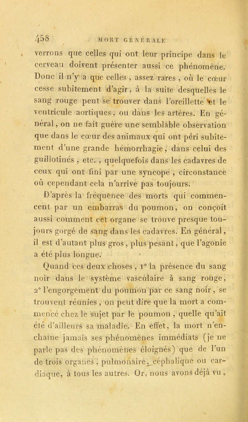 r verrons que celles qui ont leur principe dans le cerveau doivent présenter aussi ce phénomène. Donc il ny*a que celles , assez rares , où le coeur cesse subitement d’agir, à la suite desquelles le sang rouge peut se trouver dans l’oreillette >et le ventricule aortiques, ou dans les artères. En gé- néral , on ne fait guère une semblable observation que dans le cœur des animaux qui ont péri subite- ment d’une grande hétnorrhagie, dans celui des guillotinés , etc. , quelquefois dans les cadavres de ceux qui ont fini par une syncope , circonstance où cependant cela n’arrive pas toujours. D’après la fréquence des morts qui commen- cent par un embarras du poumon, on conçoit aussi comment cet organe se trouve presque tou- jours gorgé de sang dans les cadavres. En général, il est d’autant plus gros, plus pesant, que l’agonie a été plus longue.' Quand ces deux choses, i® la présence du sang noir dans le système vasculaire à sang rouge, 2° l’engorgement du poumon par ce sang noir, se trouvent réunies , on peut dire que la mort a com- mencé chez le sujet par le poumon , quelle qu’ait été d’ailleurs sa maladie. En effet, la mort n’en- chaine jamais ses phénomènes immédiats (je ne parle pas des phénomènes éloignés) que de l’un de trois organès j pulmonaire^céphalique ou car- diaque, à tous les autres. Or, nous avons déjà vu ,