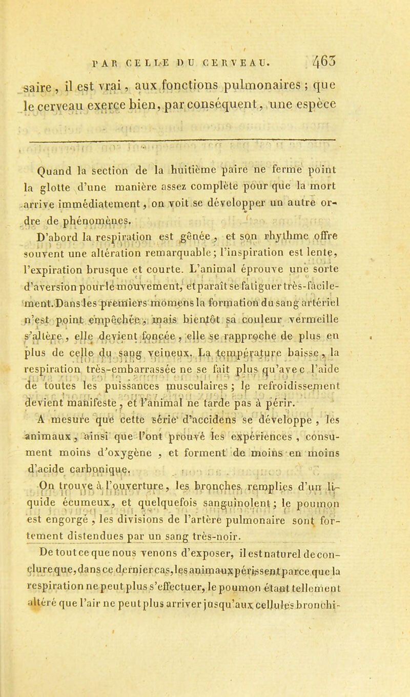 ^aire , il est vrai, aux,fonctions pulmonaires ; que le cerveau exerce bien, par conséquent, une espèce Quand la section de la huitième paire ne ferme point la glotte d’une manière assez complète pour que la mort arrive immédiatement, on voit se développer un autre or- dre de phénomènes. ' D’abord la respiration est ^ênée , et son rhythme offre souvent une altération remarquable; l’inspiration est lente, l’expiration brusque et courte. L’animal éprouve une sorte d’aversion pour lé mouvement/ et paraît se fatiguer très-facile- ment. Dansdes-pvcUiiiePsmomens la formation du sang artériel n’est point e’ntpêçhéoÿ; innjs bientôt sa couleur vermeille s\'Utèji:e., elle deyienufoncée, elle se rapproche de plus en plus de celle du sapg vpineux. ba tijmpéptpre baisse, la respiration tr*ës-embarrassée ne se fait plus qu’avec l’aide de toutes les puissances pausculairqs ; Ip refroidissement devient manifeste, et ranimai ne tarde pas à périr. A mesure qu‘é cette série' d’accidens se développe , les animaux, ainsi que l’ont prouvé les expériences, consu- ment moins d’oxygène , et forment de moins en moins d’acide carbonique. i On trou)^e A l’ouverture, les brpnçhes remplies d’un U- quide écumeux, et quelquefois sanguinolent; le poumon est engorgé , les divisions de l’artère pulmonaire sont for- tement distendues par un sang très-noir. Detoutcequenous venons d’exposer, ilestnatureldecon- çlujeque,dansce dcrniercas,lesanirnauxpéi'issentparcequela respiration ne peut plus s’effectuer, le poumon étant tellement altéré que l’air ne peu t plus arriver jusqu’aux cellules bronchi-