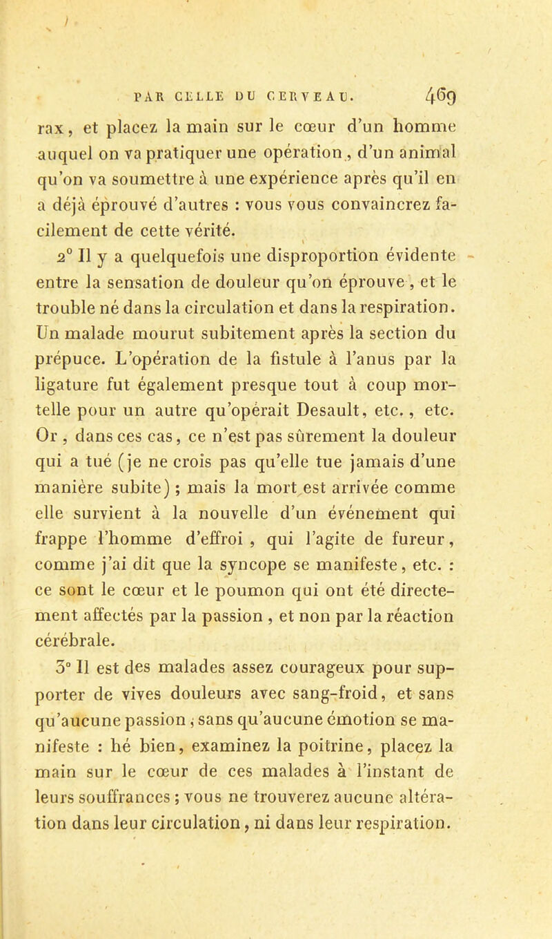 % PAR CELLE DU CERVEAU. 4^9 rax, et placez la main sur le cœur d’un homme auquel on va pratiquer une opération , d’un animal qu’on va soumettre à une expérience après qu’il en a déjà éprouvé d’autres : vous vous convaincrez fa- cilement de cette vérité. « 2® Il y a quelquefois une disproportion évidente ■■ entre la sensation de douleur qu’on éprouve , et le trouble né dans la circulation et dans la respiration. Un malade mourut subitement après la section du prépuce. L’opération de la fistule à l’anus par la ligature fut également presque tout à coup mor- telle pour un autre qu’opérait Desault, etc., etc. Or , dans ces cas, ce n’est pas sûrement la douleur qui a tué (je ne crois pas qu’elle tue jamais d’une manière subite) ; mais la mort est arrivée comme elle survient à la nouvelle d’un événement qui frappe l’homme d’effroi , qui l’agite de fureur, comme j’ai dit que la syncope se manifeste, etc. : ce sont le cœur et le poumon qui ont été directe- ment affectés par la passion , et non par la réaction cérébrale. 3“ Il est des malades assez courageux pour sup- porter de vives douleurs avec sang-froid, et sans qu’aucune passion j sans qu’aucune émotion se ma- nifeste : hé bien, examinez la poitrine, placez la main sur le cœur de ces malades à l’instant de leurs souffrances ; vous ne trouverez aucune altéra- tion dans leur circulation, ni dans leur respiration.