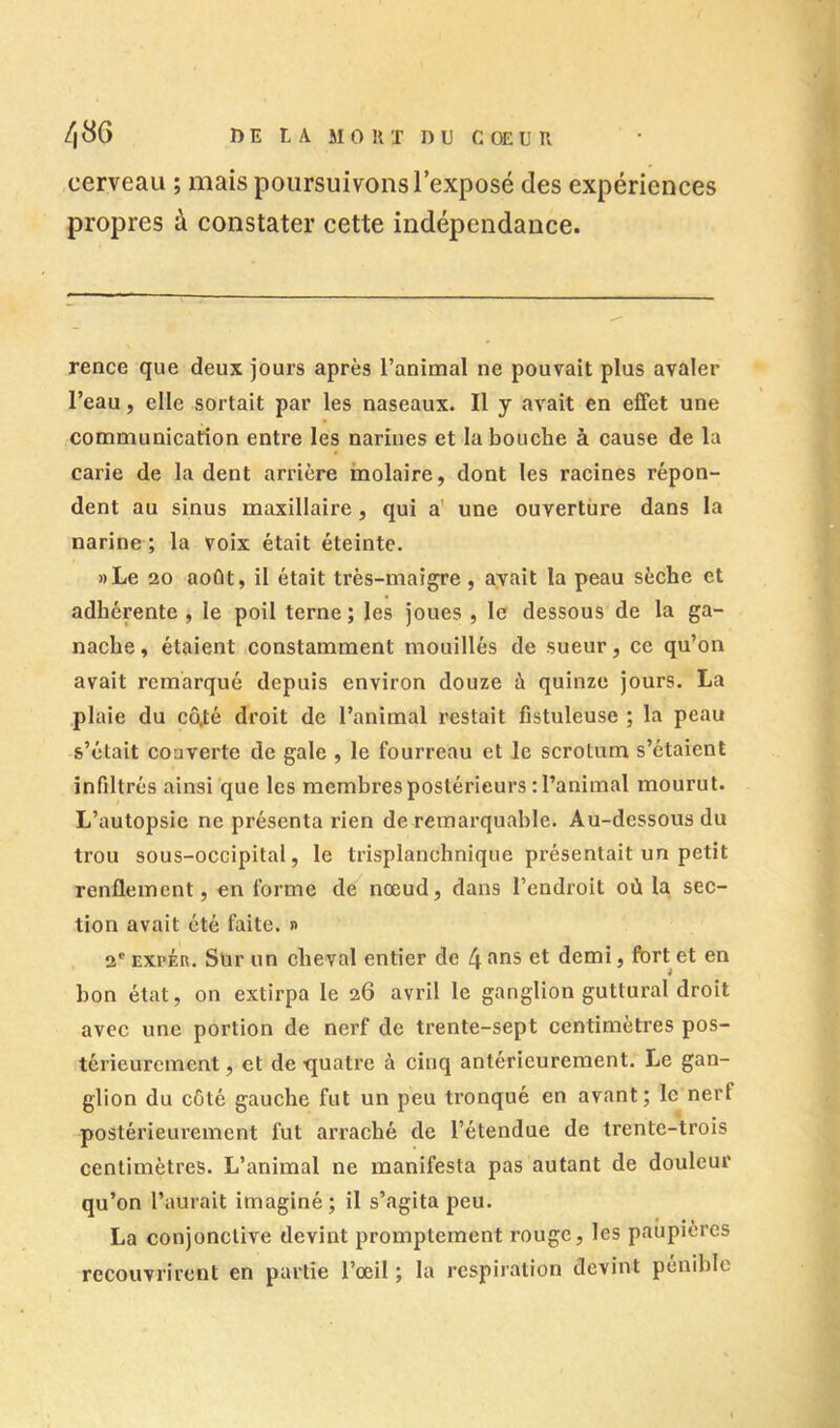 DE LA MOUT DU C OE U U /,86 cerveau ; mais poursuivons l’exposé des expériences propres à constater cette indépendance. rence que deux jours après l’animal ne pouvait plus avaler l’eau, elle sortait par les naseaux. Il y avait en effet une communication entre les narines et la bouche à cause de la carie de la dent arrière molaire, dont les racines répon- dent au sinus maxillaire, qui a' une ouverture dans la narine ; la voix était éteinte. »Le 20 août, il était très-maigre, avait la peau sèche et adhérente , le poil terne ; les joues , le dessous de la ga- nache , étaient constamment mouillés de sueur, ce qu’on avait remarqué depuis environ douze à quinze jours. La plaie du cô,té droit de l’animal restait fistuleuse ; la peau s’était couverte de gale , le fourreau et Je scrotum s’étaient infiltrés ainsi que les membres postérieurs : l’animal mourut. L’autopsie ne présenta rien de remarquable. Au-dessous du trou sous-occipital, le trisplanchnique présentait un petit renflement, en forme de^ nœud, dans l’endroit où la sec- tion avait été faite. « 2' EXPÉR. Sur un cheval entier de 4 f'iis et demi, fort et en bon état, on extirpa le 26 avril le ganglion guttural droit avec une portion de nerf de trente-sept centimètres pos- térieurement , et de quatre à cinq antérieurement. Le gan- glion du côté gauche fut un peu tronqué en avant; le nerf postérieiu’ement fut arraché de l’étendue de trente-trois centimètres. L’animal ne manifesta pas autant de douleur qu’on l’aurait imaginé ; il s’agita peu. La conjonctive devint promptement rouge, les paupières recouvrirent en partie l’œil ; la respiration devint pénible