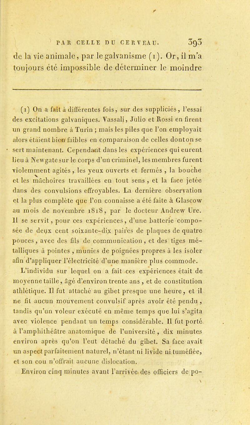 de la vie animale, par le galvanisme (i). Or, il ma toujours été impossible de déterminer le moindre (i) On a fait à différentes fois, sur des suppliciés, l’essai des excitations galvaniques. Vassali, Julio et Rossi en firent un grand nombre à Turin ; mais les piles que l’on employait alors étaient bien faibles en comparaison de celles dontonse sert maintenant. Cependant dans les expériences qui eurent lieu à Newgatesur le corps d’un criminel, les membres furent violemment agités, les yeux ouverts et fermés , la bouche et les mâchoires travaillées en tout sens , et la face jetée dans des convulsions effroyables. La dernière observation et la plus complète que l’on connaisse a été faite à Glascow au mois de novembre 1818, par le docteur Andrew Ure. 11 se servit, pour ces expériences, d’une batterie compo- sée de deux cent soixante-dix paires de plaques de quatre pouces, avec des fils de communication, et des tiges mé- talliques à pointes , munies de poignées propres à les isoler afin d’appliquer l’électricité d’une manière plus commode. L’individu sur lequel on a fait ces expériences était de moyenne taille, âgé d’environ trente ans , et de constitution athlétique. Il fut attaché au gibet presque une heure, et il ne fil aucun mouvement convulsif après avoir été pendu , tandis qu’un voleur exécuté en même temps que lui s’agita avec violence pendant un temps considérable. Il fut porté à l’amphithéâtre anatomique de l’université , dix minutes environ après qu’on l’eut détaché du gibet. Sa face avait un aspect parfaitement naturel, n’étant ni livide ni tuméfiée, et son cou n’ofi’rait aucune dislocation. Environ cinq minutes avant l’arrivée des officiers de po-