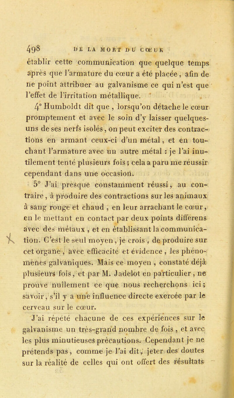 40^ MORT Dü G OKU K établir cette communication que quelque temps après que l’armature du cœur a été placée, afin de ne point attribuer au galvanisme ce qui n’est que l’effet de l’irritation métallique. ’ 4“ Humboldt dit que , lorsqu’on détache le cœur promptement et avec le soin d’y laisser quelques- uns de ses nerfs isolés, on peut exciter des contrac- tions en armant ceux-ci d’un métal, et en tou- chant l’armature avec un autre métal ; je l’ai inu- tilement tenté plusieurs fois ; cela a paru me réussir cependant dans une occasion. 5° J’ai presque constamment réussi, au con- traire, à produire des contractions sur les animaux à sang rouge et chaud , en leur arrachant le cœur, en le mettant en contact par deux points différons avec dés métaux , et en établissant la communica- tion. C*est le seul moyen, je crois , de produire sur cet organe , avec efficacité et évidence , les phéno- mènes galvaniques. Mais ce moyen , constaté déjà plusieurs fois, et par M. Jadelot en particulier , ne prouve nullement ce que nous recherchons ici; savoir, s’il y a une influence directe exercée par le cerveau sur le cœur. J’ai répété chacune de ces expériences sur le galvanisme un très-grand nombre de fois , et avec les plus minutieuses précautions. Cependant je ne prétends pas, comme je l’ai dit; jeter des doutes sur la réalité de celles qui ont offert des résultats