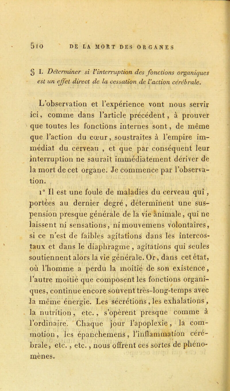 § I. Déterminer si Vinterruption des fonctions organiques est un effet direct de la cessation de l’action cérébrale. L’observation et l’expérience vont nous servir ici, comme dans l’article précédent, à prouver que toutes les fonctions internes sont, de même que l’action du cœur, soustraites à l’empire im- médiat du cerveau , et que par conséquent leur interruption ne saurait immédiatement dériver de la mort de cet organe. Je commence par l’observa- tion. 1° Il est une foule de maladies du cerveau qui, portées au dernier degré, déterminent une sus- pension presque générale de la vie animale, qui ne laissent ni sensations, nimouvemens volontaires, si ce n’est de faibles agitations dans les intercos- taux et dans le diaphragme, agitations qui seules soutiennent alors la vie générale. Or, dans cet état, où l’homme a perdu la moitié de son existence, l’autre moitié que composent les fonctions organi- ques, continue encore souvent très-long-temps avec la même énergie. Les sécrétions, les exhalations , la nutrition, etc., s’opèrent presque comme à l’ordinaire. Chaque jour l’apoplexie, la com- motion , les épanchemens, l’inflammation céré- brale, etc., etc., nous offrent ces sortes de phéno- mènes.