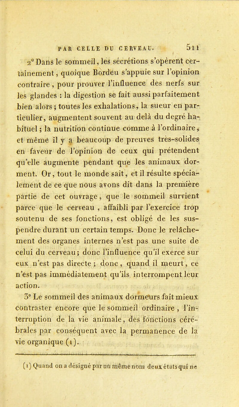 ( 2“Dans le sonameil, les sécrétions s’opèrent cer- tainement , quoique Bordèu s’appuie sur l’opinion contraire, pour prouver l’influence des nerfs sur les glandes : la digestion se fait aussi parfaitement bien alors ; toutes les exhalations, la sueur en par- ticulier, augmentent souvent au delà du degré ha- bituel ; la nutrition continue comme à l’ordinaire * et même il y a beaucoup de preuves très-solides en faveur de l’opinion de ceux qui prétendent qu’elle augmente pendant que les animaux dor- ment. Or, tout le monde sait, et il résulte spécia- lement de ce que nous avons dit dans la première partie de cet ouvrage, que le sommeil survient parce que le cerveau , affaibli par l’exercice trop soutenu de ses fonctions, est obligé de les sus- pendre durant un certain temps. Donc le relâche- ment des organes internes n’est pas une suite de celui du cerveau; donc l’influence qu’il exerce sur eux n’est pas directe ; donc, quand il meurt, ce n’est pas immédiatement qu’ils interrompent leur action. 3 Le sommeil des animaux dormeurs fait mieux contraster encore que le sommeil ordinaire , l’in- terruption de la vie animale, dés fonctions céré- brales par conséquent avec la permanence de la vie organique (1). (1) Quand on a désigné par uti même nom deuxétatsqui ne