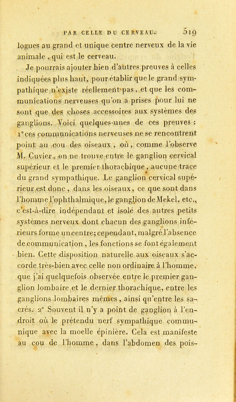 logues au grand et unique centre nerveux de la vie animale , qui est le cerveau. Je pourrais ajouter bien d’autres preuves à celles indiquées plus haut, pour établir que le grand sym- pathique n’exjste réellement-pas, et que les com- munications nerveuses qu’on a prises pour lui ne sont que des choses accessoires aux systèmes des ganglions. Voici quelques-unes de ces preuves : i°ces çomniunicatiôns nerveuses ne se rencontrent point au cou djes oiseaux , où, comme J’observe M. Cuvier, on ne trouve entre le ganglion cervical supérieur et le premier thorachique, aucune traçe du grand sympathique. Le ganglion cervical supé- rieur est donc , dans les oiseaux, ce que sont dans l’homme l’ophthalmique, le ganglion de Mekel, etc., c’est-à-dire indéjaendant et isolé des autres petits systèmes nerveux dont chacun des ganglions infé- rieurs forme uncentre; cependant, malgré l’absence de communication , les fonctions se font également bien. Cette disposition naturelle aux oiseaux s’ac- corde très-bien avec celle non ordinaire à l’homme, que j’ai quelquefois observée entre le premier gan- glion lombaire et le dernier thorachique, entre les ganglions lombaires mêmes , ainsi qu’entre les sa-^ crés. 2° Souvent il n’y a point de ganglion à l’en- droit où le prétendu nerf sympathique commu- nique avec la moelle épinière. Cela est manifeste au cou de l’homme, dans l’abdomen des pois-