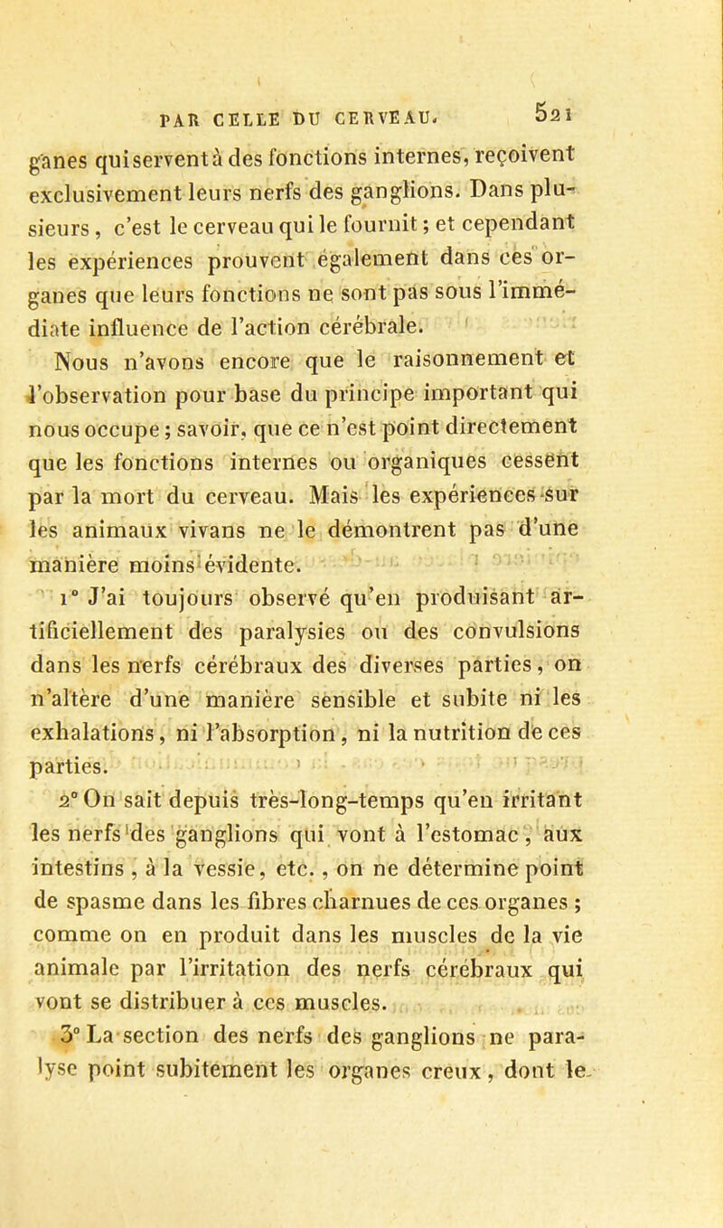 g'anes qui servent à des fonctions internes, reçoivent exclusivement leurs nerfs des ganglions. Dans plu-: sieurs, c’est le cerveau qui le fournit ; et cependant les expériences prouvent également dans ces or- ganes que leurs fonctions ne sont pas sous l’immé- diate influence de Faction cérébrale. ' Nous n’avons encore que le raisonnement et 4’observation pour base du principe important qui nous occupe ; savoir, que ce n’est point directement que les fonctions internes ou organiques cessent par la mort du cerveau. Mais les expériences-sur les animaux vivans ne le démontrent pas d’une manière moinslévidente. 1“ J’ai toujours observé qu’en produisant ar- tificiellement dès paralysies ou des convulsions dans les nerfs cérébraux des diverses parties, on n’altère d’une manière sensible et subite ni les exhalations, ni l’absorption, ni la nutrition décès parties. • i 2° On sait depuis très-long-temps qu’en irritant les nerfs‘des ganglions qui vont à l’estomac , aux intestins , à la vessie, etc., on ne détermine point de spasme dans les fibres charnues de ces organes ; comme on en produit dans les muscles de la vie animale par l’irritation des nerfs cérébraux qui vont se distribuer à ccs muscles. 3°La section des nerfs des ganglions ne para- lyse point subitement les organes creux, dont le-