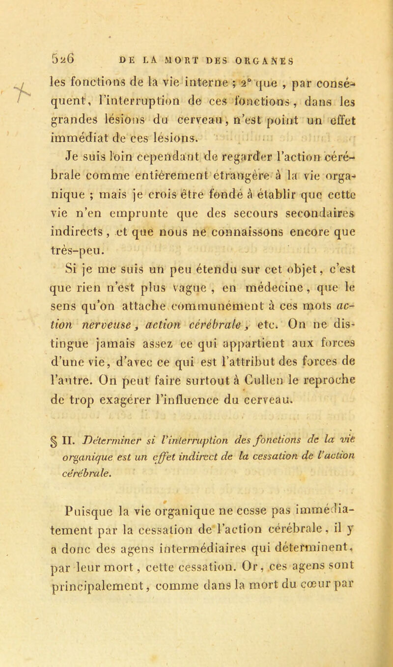 les fonctions de la vie interne ; 2“ (jne , par consé- quent, l’interruption de ces fonctions, dans les grandes lésions du cerveau, n’est point un effet immédiat de ces lésions. Je suis loin cependant de regarder l’action céré- brale comme entièrement’étrangère à la vie orga- nique ; mais ]e crois être fondé à établir que cette vie n’en emprunte que des secours secondaires indirects, et que nous ne connaissons encore que très-peu. j Si je me suis un peu étendu sur cet objet, c’est que rien n’est plus vague , en médecine, que le sens qu’on attache,communément à ces mots ac- tion nerveuse f action cérébrale, etc* On ne dis- tingue jamais assez ce qui appartient aux forces d’une vie, d’avec ce qui est l’attribut des forces de l’autre. On peut faire surtout <à Cullen le reproche de trop exagérer l’influence du cerveau. § II. Déterminer si Vinterruption des fonctions de la vie organique est un effet indirect de ta cessation de l’action cérébrale. Puisque la vie organique ne cesse pas immé lia- tement par la cessation de'l’action cérébrale, il y a donc des agens intermédiaires qui déterminent, par leur mort, cette cessation. Or, ces agens sont principalement, comme dans la mort du cœur par