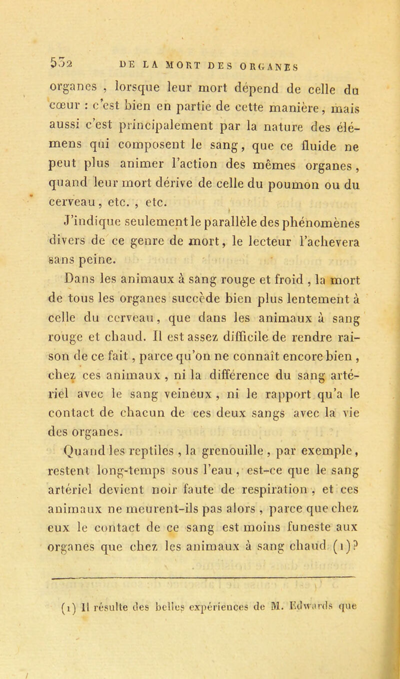 organes , lorsque leur mort dépend de celle du cœur : c’est bien en partie de cette manière, mais aussi c’est principalement par la nature des élé- mens qui composent le sang, que ce fluide ne peut plus animer l’action des mêmes organes , quand leur mort dérive de celle du poumon ou du cerveau, etc. , etc. J’indique seulement le parallèle des phénomènes divers de ce genre de mort, le lecteur l’achevera sans peine. Dans les animaux à sang rouge et froid , la mort de tous les organes succède bien plus lentement à celle du cerveau, que dans les animaux à sang rouge et chaud. Il est assez diflicile de rendre rai- son de ce fait, parce qu’on ne connaît encore bien , chez ces animaux , ni la différence du sang arté- riel avec le sang veineux , ni le rapport qu’a le contact de chacun de ces deux sangs avec la vie des organes. Quand les reptiles , la grenouille , par exemple, restent long-temps sous l’eau, est-ce que le sang artériel devient noir faute de respiration , et ces animaux ne meurent-ils pas alors , parce que chez eux le contact de ce sang est moins funeste aux organes que chez les animaux à sang chaud (i)? (i) Il réi^ulte des belle? expériences de W. Edwards que /