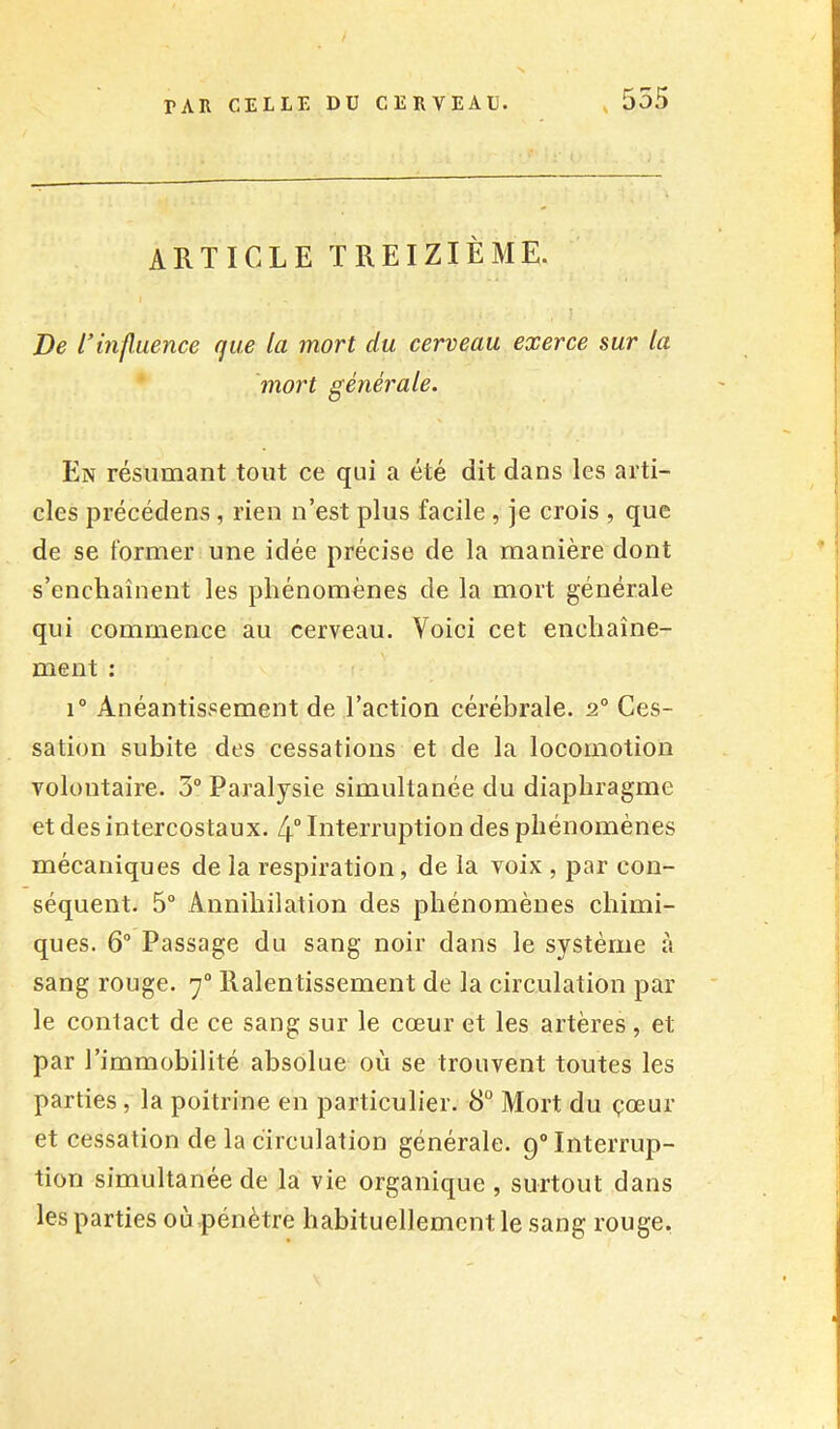 , 555 ARTICLE TREIZIÈME. , / De rhif uence que la mort du cerveau exerce sur la 'mort générale. En résumant tout ce qui a été dit dans les arti- cles précédens, rien n’est plus facile , je crois , que de se former une idée précise de la manière dont s’enchaînent les phénomènes de la mort générale qui commence au cerveau. Voici cet enchaîne- ment : 1° Anéantissement de l’action cérébrale. 2° Ces- sation subite des cessations et de la locomotion volontaire. 3° Paralysie simultanée du diaphragme et des intercostaux. 4 Interruption des phénomènes mécaniques de la respiration, de la voix , par con- séquent. 5 Annihilation des phénomènes chimi- ques. 6“ Passage du sang noir dans le système à sang rouge. 7° Ralentissement de la circulation par le contact de ce sang sur le cœur et les artères , et par l’immobilité absolue où se trouvent toutes les parties, la poitrine en particulier. 8° Mort du çœur et cessation de la circulation générale. 9“ Interrup- tion simultanée de la vie organique , surtout dans les parties où pénètre habituellement le sang rouge,