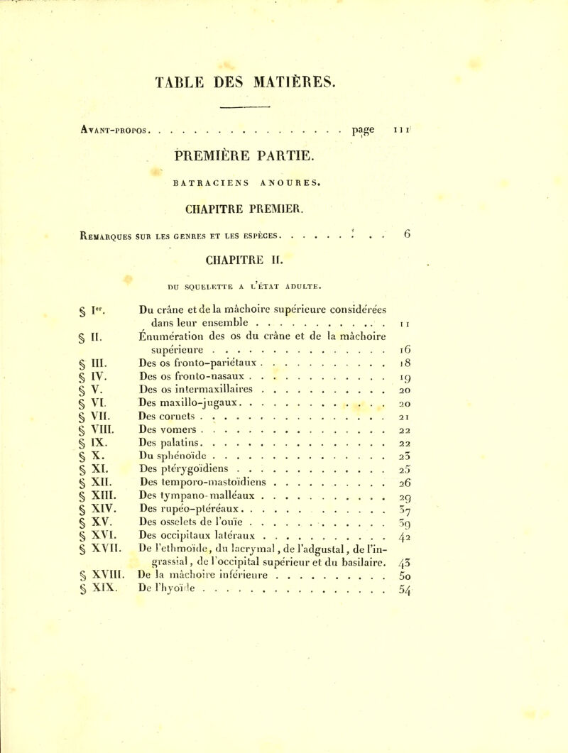 TABLE DES MATIÈRES. Avant-propos P^8^ ' ^ ^ PREMIÈRE PARTIE. BATRACIENS ANOURES. CHAPITRE PREMIER. Remarques sur les genres et les espèces * . . 6 CHAPITRE ir. DU SQUELETTE A l'ÉTAT ADULTE. Du crâne et de la mâchoire supérieure considérées 11 § II. Éniimération des os du crâne et de la mâchoire i6 § III- Des os fronto-pariétaux . )8 § IV. ^9 § V. Des os intermaxillaires . 20 § VI. § vn. 21 § VIII. 22 § IX. S 25 § XI. 25 S xn. Des temporo-mastoïdiens 26 § xni. Des tympano-malléaux . 29 § XIV. 37 § XV. 59 § XVI. 42 § XVII. De l'ethmoïde, du lacrjma , de l'adgustal, de l'in- grassial, de Toccipital su périeur et du basilaire. 43 § xvni. De la mâchoire inférieure 5o § XIX. 54