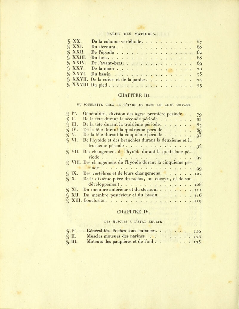 § XX. De la colonne vertébrale. 67 § XX[. Du sternum 60 § XXn. De l'ëpaule 62 § XXIII, Du bras . 68 § XXIV. De l'avant-bras , 69 § XXV. De la main . 70 § XXVI. Du bassin 75 § XXVII. De la cuisse et de la jambe 74 § XXVIII. Du pied 75 CHAPITRE III. DU SQUELETTE CHEZ LE TÊTARD ET DANS LES AGES SUIVANS. § I. Généralités, division des âges; première période . . 7g § II. De la tête durant la seconde période 85 § in. De la tête durant la troisième période 87 § IV. De la tête durant la quatrième période ...... 89 § V. De la tête durant la cinquième période 95 § VI. De l'hyoïde et des branchies durant la deuxième et la troisième période g5 § VII. Des changemens de l'hyoïde durant la quatrième pé- riode 97 § Vlil. Des changemens de l'hjoïde durant la cinquième pé- riode 99 § IX. Des vertèbres et de leurs changemens 102 § X. De la dixième pièce du rachis, ou coccyx, et de son développement 108 § XI. Du membre antérieur et du sternum 111 § XII. Du membre postérieur et du bassin 116 § XIII. Conclusion ^ 119 CHAPITRE IV. DES MUSCLES A l'ÉTAT ADULTE. § I. Généralités. Poches sous-cutanées. ...... 120 § II. Muscles moteurs des narines. laS §111. Moteurs des paupières et de l'œil . , . . . i23