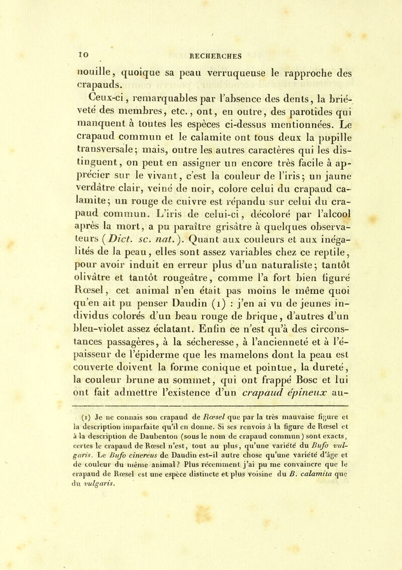 ÎO nouille , quoique sa peau verruqueuse le rapproche des crapauds. Ceux-ci, remarquables par l'absence des dents, la briè- veté des membres, etc., ont, en outre, des parotides qui manquent à toutes les espèces ci-dessus mentionnées. Le crapaud commun et le calamité ont tous deux la pupille transversale; mais, outre les autres caractères qui les dis- tmguent, on peut en assigner un encore très facile à ap- précier sur le vivant, c'est la couleur de l'iris; un jaune verdâtre clair, veine de noir, colore celui du crapaud ca- lamité; un rouge de cuivre est répandu sur celui du cra- paud commun. L'iris de celui-ci, décoloré par l'alcool après la mort, a pu paraître grisâtre à quelques observa- teurs [Dict. se. nat.). Quant aux couleurs et aux inéga- lités de la peau, elles sont assez variables chez ce reptile, pour avoir induit en erreur plus d'un naturaliste; tantôt olivâtre et tantôt rougeâtre, comme l'a fort bien figuré Rœsel, cet animal n'en était pas moins le même quoi qu'en ait pu penser Daudin (i) ; j'en ai vu de jeunes in- dividus colorés d'un beau rouge de brique, d'autres d'un bleu-violet assez éclatant. Enfin ce n'est qu'à des circons- tances passagères, à la sécheresse, à l'ancienneté et à l'é- paisseur de l'épiderme que les mamelons dont la peau est couverte doivent la forme conique et pointue, la dui'eté, la couleur brune au sommet, qui ont frappé Bosc et lui ont fait admettre l'existence d'un crapaud épineux au- (i) Je ne connais son crapaud de Rœsel que par la très mauvaise fij^ure et la description imparfaite qu'il en donne. Si ses renvois à la figure de Rœsel et à la description de Daubenton (sous le nom de crapaud commun) sont exacts, certes le crapaud de Rœsel n'est, tout au plus, qu'une variété' du Bufo vul- gnris. Le Bufo cinereus de Daudin est-il autre chose qu'une variété' d'âge et de couleur du même animal? Plus récemment j'ai pu me convaincre que le crapaud de Rœsel est une espèce distincte et plus voisine du B. calamita que du vulgaris.