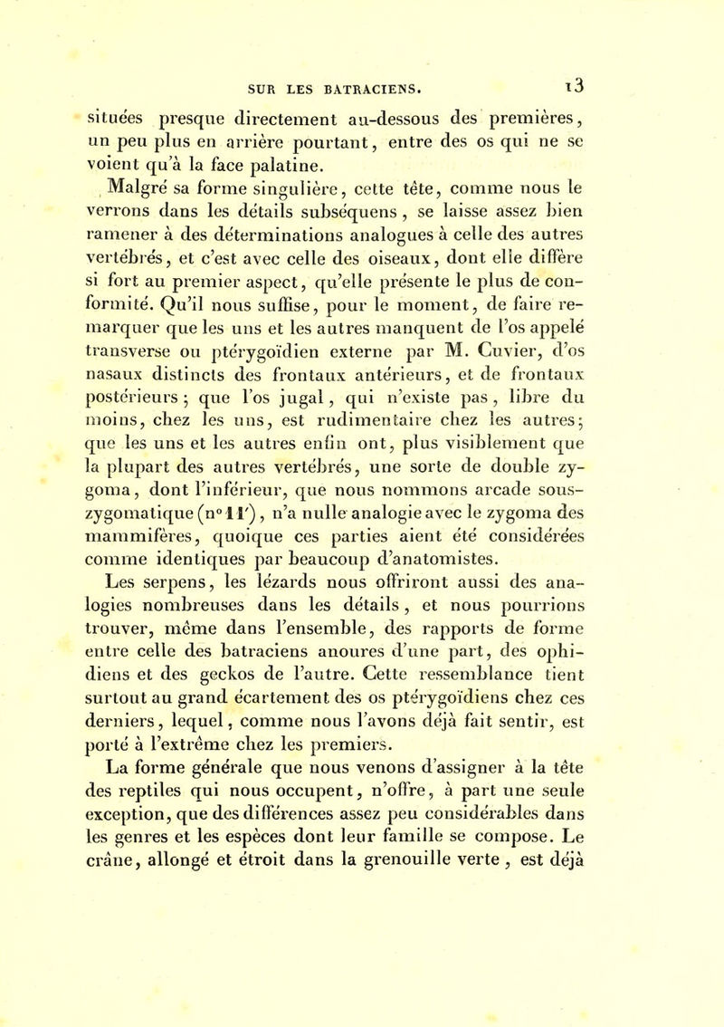 situées presque directement au-dessous des premières, un peu plus en arrière pourtant, entre des os qui ne se voient qu'à la face palatine. Maigre sa forme singulière, cette tête, comme nous le verrons dans les détails subsëquens , se laisse assez bien ramener à des déterminations analogues à celle des autres vertébrés, et c'est avec celle des oiseaux, dont elle diffère si fort au premier aspect, qu'elle présente le plus de con- formité'. Qu'il nous suffise, pour le moment, de faire re- marquer que les uns et les autres manquent de l'os appelé transverse ou ptérygoïdien externe par M. Cuvier, d'os nasaux distincts des frontaux antérieurs, et de frontaux postérieurs; que l'os jugal, qui n'existe pas, libre du moins, chez les uns, est rudimentaire chez les autres; que les uns et les autres enliiî ont, plus visiblement que la plupart des autres vertébrés, une sorte de double zy- goma, dont l'inférieur, que nous nommons arcade sous- zygomatique (n° 1 r) , n'a nulle analogie avec le zygoma des mammifères, quoique ces parties aient été considérées comme identiques par beaucoup d'anatomistes. Les serpens, les lézards nous offriront aussi des ana- logies nombreuses dans les détails, et nous pourrions trouver, même dans l'ensemble, des rapports de forme entre celle des batraciens anoures d'une part, des ophi- diens et des geckos de l'autre. Cette ressemblance tient surtout au grand écartement des os ptérygoïdiens chez ces derniers, lequel, comme nous l'avons déjà fait sentir, est porté à l'extrême chez les premiers. La forme générale que nous venons d'assigner à la tête des reptiles qui nous occupent, n'offre, à part une seule exception, que des différences assez peu considérables dans les genres et les espèces dont leur famille se compose. Le crâne, allongé et étroit dans la grenouille verte est déjà