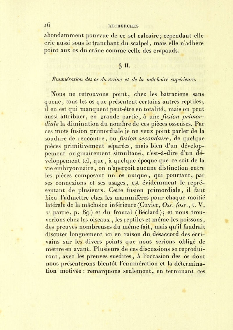 abondamment pourvue de ce sel calcaire; cependant elle crie aussi sous le tranchant du scalpel, mais elle n'adhère point aux os du crâne comme celle des crapauds. §11. Enumération des os du crâne et de la mâchoire supérieure. Nous ne retrouvons point, chez les batraciens sans queue, tous les os que présentent certains autres reptiles; il en est qui manquent peut-être en totalité, mais on peut aussi attribuer, en grande partie, à une fusion primor- diale la diminution du nombre de ces pièces osseuses. Par ces mots fusion primordiale je ne veux point parler de la soudure de rencontre, ou fusion secondaire^ de quelque pièces primitivement séparées, mais bien d'un dévelop- pement originairement simultané, c'est-à-dire d'un dé- veloppement tel, que, à quelque époque que ce soit de la vie embryonnaire, on n'aperçoit aucune distinction entre les pièces composant un os unique, qui pourtant, par ses connexions et ses usages, est évidemment le repré- sentant de plusieurs. Cette fusion primordiale, il faut bien l'admettre chez les mammifères pour chaque moitié latérale de la mâchoire inférieure (Cuvier, Oss. foss., t. V, 2^ partie, p. 89) et du frontal (Béclard); et nous trou- verions chez les oiseaux , les reptiles et même les poissons, des preuves nombreuses du même fait, mais qu'il faudrait discuter longuement ici en raison du désaccord des écri- vains sur les divers points que nous serions obligé de mettre en avant. Plusieurs de ces discussions se reprodui- ront , avec les preuves susdites, à l'occasion des os dont nous présenterons bientôt l'énumération et la détermina- tion motivée: remarquons seulement, en terminant ces