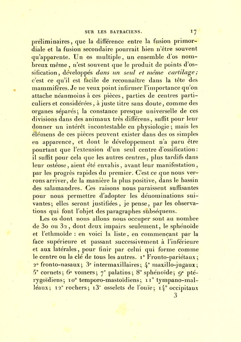 préliminaires, que la différence entre la fusion primor- diale et la fusion secondaire pourrait bien n'être souvent qu'apparente. Un os multiple, un ensemble d'os nom- breux même, n'est souvent que le produit de points d'os- sification, développes dans un seul et même cartilage ; c'est ce qu'il est facile de reconnaître dans la tête des mammifères. Je ne veux point infirmer l'importance qu'on attache néanmoins à ces pièces, parties de centres parti- culiers et considérées, à juste titre sans doute, comme des organes séparés*, la constance presque universelle de ces divisions dans des animaux très différens, suffit pour leur donner un intérêt incontestable en physiologie-, mais les élémens de ces pièces peuvent exister dans des os simples en apparence, et dont le développement n'a paru être pourtant que l'extension d'un seul centre d'ossification : il suffit pour cela que les autres centres, plus tardifs dans leur ostéose, aient été envahis, avant leur manifestation, par les progrès rapides du premier. C'est ce que nous ver- rons arriver, de la manière la plus positive, dans le bassin des salamandres. Ces raisons nous paraissent suffisantes pour nous permettre d'adopter les dénominations sui- vantes; elles seront justifiées, je pense, par les observa- tions qui font l'objet des paragraphes subséquens. Les os dont nous allons nous occuper sont au nombre de 3o ou 32 , dont deux impairs seulement, le sphénoïde et l'ethmoïde : en voici la liste, en commençant par la face supérieure et passant successivement à l'inférieure et aux latérales, pour finir par celui qui forme comme le centre ou la clé de tous les autres, i Fronto-pariétaux ; 2° fronto-nasaux; 3° intermaxillaires; 4° maxillo-jugaux; 5° cornets; 6° vomers; 7° palatins; 8 sphénoïde; 9° pté- rygoïdiens; 10° temporo-mastoïdiens; 11° tympano-mal- lëaux; 12° rochers; i3 osselets de l'ouïe; i4° occipitaux