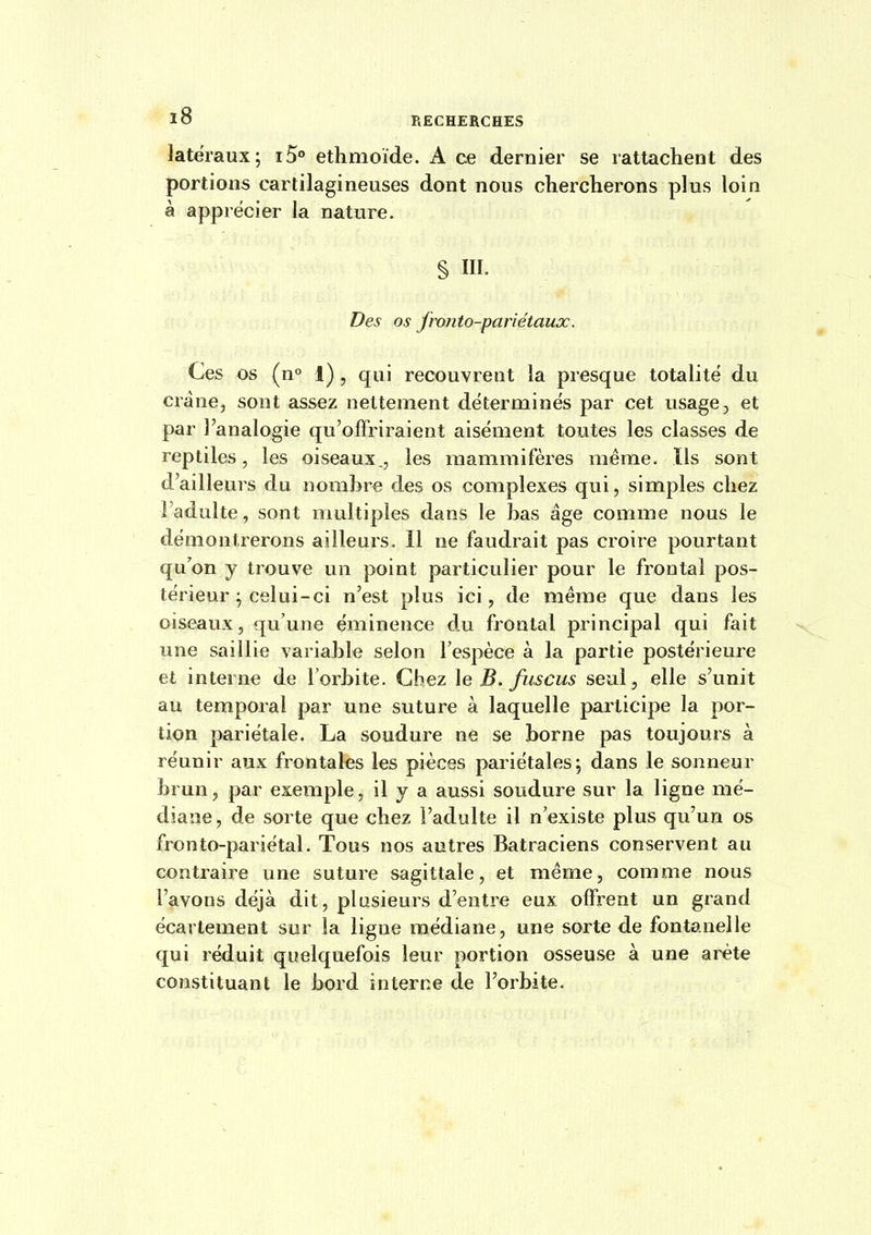 latéraux; i5° ethmoïde. A ce dernier se rattachent des portions cartilagineuses dont nous chercherons plus loin à apprécier la nature. § III. Des os fronto-pariétaux. Ces os (n° 1) , qui recouvrent la presque totalité du crâne, sont assez nettement déterminés par cet usage, et par l'analogie qu'offriraient aisément toutes les classes de reptiles, les oiseaux,, les mammifères même. Ils sont d'ailleurs du nombre des os complexes qui, simples chez l'adulte, sont multiples dans le bas âge comme nous le démontrerons ailleurs, 11 ne faudrait pas croire pourtant qu'on y trouve un point particulier pour le frontal pos- térieur ; celui-ci n'est plus ici, de même que dans les oiseaux, qu'une éminence du frontal principal qui fait une saillie variable selon l'espèce à la partie postérieure et interne de l'orbite. Chez \e B. fuscus seul, elle s'unit au temporal par une suture à laquelle participe la por- tion pariétale. La soudure ne se borne pas toujours à réunir aux frontales les pièces pariétales; dans le sonneur brun, par exemple, il y a aussi soudure sur la ligne mé- diane, de sorte que chez l'adulte il n'existe plus qu'un os fronto-pariétal. Tous nos autres Batraciens conservent au contraire une suture sagittale, et même, comme nous l'avons déjà dit, plusieurs d'entre eux offrent un grand écartement sur la ligne médiane, une sorte de fontanelle qui réduit quelquefois leur portion osseuse à une arête constituant le bord interne de l'orbite.