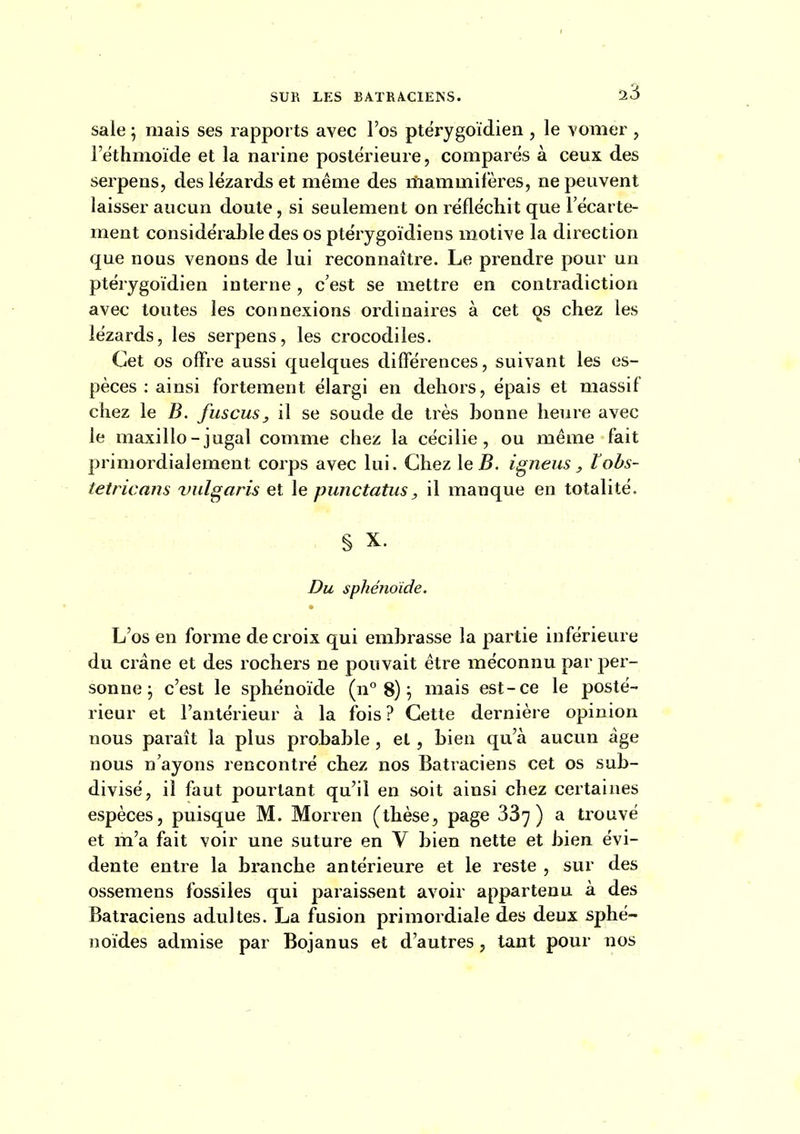 !23 sale ; mais ses rapports avec l'os ptérygoïdien , le vomer , l'ethmoïde et la narine postérieure, comparés à ceux des serpens, des lézards et même des lïiammifères, ne peuvent laisser aucun doute, si seulement on réfléchit que l'écarte- ment considérable des os ptérygoïdiens motive la direction que nous venons de lui reconnaître. Le prendre pour un ptérygoïdien interne, c'est se mettre en contradiction avec toutes les connexions ordinaires à cet qs chez les lézards, les serpens, les crocodiles. Cet os offre aussi quelques différences, suivant les es- pèces : ainsi fortement élargi en dehors, épais et massif chez le B. fuscus, il se soude de très bonne heure avec le maxillo - jugal comme chez la cécilie , ou même fait primordialement corps avec lui. Chez \eB. igneus, tobs- tetricans vulgaris et le puîictatus^ il manque en totalité. S X. Du sphénoïde. L'os en forme de croix qui embrasse la partie inférieure du crâne et des rochers ne pouvait être méconnu par per- sonne j c'est le sphénoïde (n° 8) ^ mais est-ce le posté- rieur et l'antérieur à la fois? Cette dernière opinion nous paraît la plus probable , et , bien qu'à aucun âge nous n'ayons rencontré chez nos Batraciens cet os sub- divisé, il faut pourtant qu'il en soit ainsi chez certaines espèces, puisque M. Morren (thèse, page 337 ) ^ trouvé et m'a fait voir une suture en V bien nette et bien évi- dente entre la branche antérieure et le reste , sur des ossemens fossiles qui paraissent avoir appartenu à des Batraciens adultes. La fusion primordiale des deux sphé- noïdes admise par Bojanus et d'autres, tant pour nos