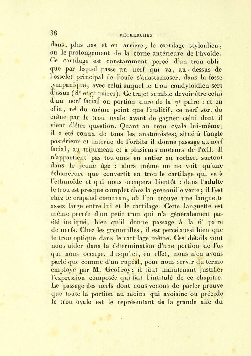 t 'JO HECHERCHES dans, plus bas et en arrière, le cartilage styloïdien, ou le prolongement de la corne antérieure de l'hyoïde. Ce cartilage est constamment percé d'un trou obli- que par lequel passe un nerf qui va, au-dessus de l'osselet principal de l'ouïe s'anastomoser, dans la fosse tympanique, avec celui auquel le trou condyloïdien sert d'issue (8* et 9^ paires). Ce trajet semble devoir être celui d'un nerf facial ou portion dure de la 7« paire : et en effet, né du même point que l'auditif, ce nerf sort du crâne par le trou ovale avant de gagner celui dont il vient d'être question. Quant au trou ovale lui-même, il a été connu de tous les anatomistes; situé à l'angle postérieur et interne de l'orbite il donne passage au nerf facial, au trijumeau et à plusieurs moteurs de l'œil. Il n'appartient pas toujours en entier au rocher, surtout dans le jeune âge : alors même on ne voit qu'une échancrure que convertit en trou le cartilage qui va à l'ethmoïde et qui nous occupera bientôt : dans l'adulte le trou est presque complet chez la grenouille verte ; il l'est chez le crapaud commun, où l'on trouve une languette assez large entre lui et le cartilage. Cette languette est même percée d'un petit trou qui n'a généralement pas été indiqué, bien qu'il donne passage à la 6 paire de nerfs. Chez les grenouilles, il est percé aussi bien que le trou optique dans le cartilage même. Ces détails vont nous aider dans la détermination d'une portion de l'os qui nous occupe. Jusqu'ici, en effet, nous n'en avons parlé que comme d'un rupéal, pour nous servir du terme employé par M. Geoffroy; il faut maintenant justifier l'expression composée qui fait l'intitulé de ce chapitre. Le passage des nerfs dont nous venons de parler prouve que toute la portion au moins qui avoisine ou précède le trou ovale est le représentant de la grande aile du