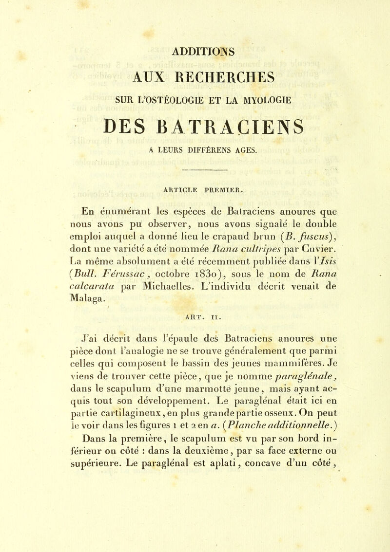 ADDITIONS AUX RECHERCHES SUR L'OSTÉOLOGIE ET LA MYOLOGIE DES BATRACIENS A LEURS DIFFÉRENS AGES. ARTICLE PREMIER. En éiîLimërant les espèces de Batraciens anoures que nous avons pu observer, nous avons signalé le double emploi auquel a donne lieu le crapaud brun (^B. fuscus), dont une variété a été nommée Rana cultripes par Cuvier, La même absolument a été récemment publiée dans Ylsis {Bull. Fénissac, octobre i83o), sous le nom de Rana calcarata par Micliaelles. L'individu décrit venait de Malaga. ART. II. J'ai décrit dans l'épaule des Batraciens anoures une pièce dont l'analogie ne se trouve généralement que parmi celles qui composent le bassin des jeunes mammifères. Je viens de trouver cette pièce, que je nomme paraslénale, dans le scapulum d'une marmotte jeune, mais ayant ac- quis tout son développement. Le paraglénal était ici en partie cartilagineux, en plus grandepartie osseux. On peut le voir dans les figures i et 2 en a. {Planche additionnelle Dans la première, le scapulum est vu par son bord in- férieur ou côté : dans la deuxième, par sa face externe ou supérieure. Le paraglénal est aplati, concave d'un côté,