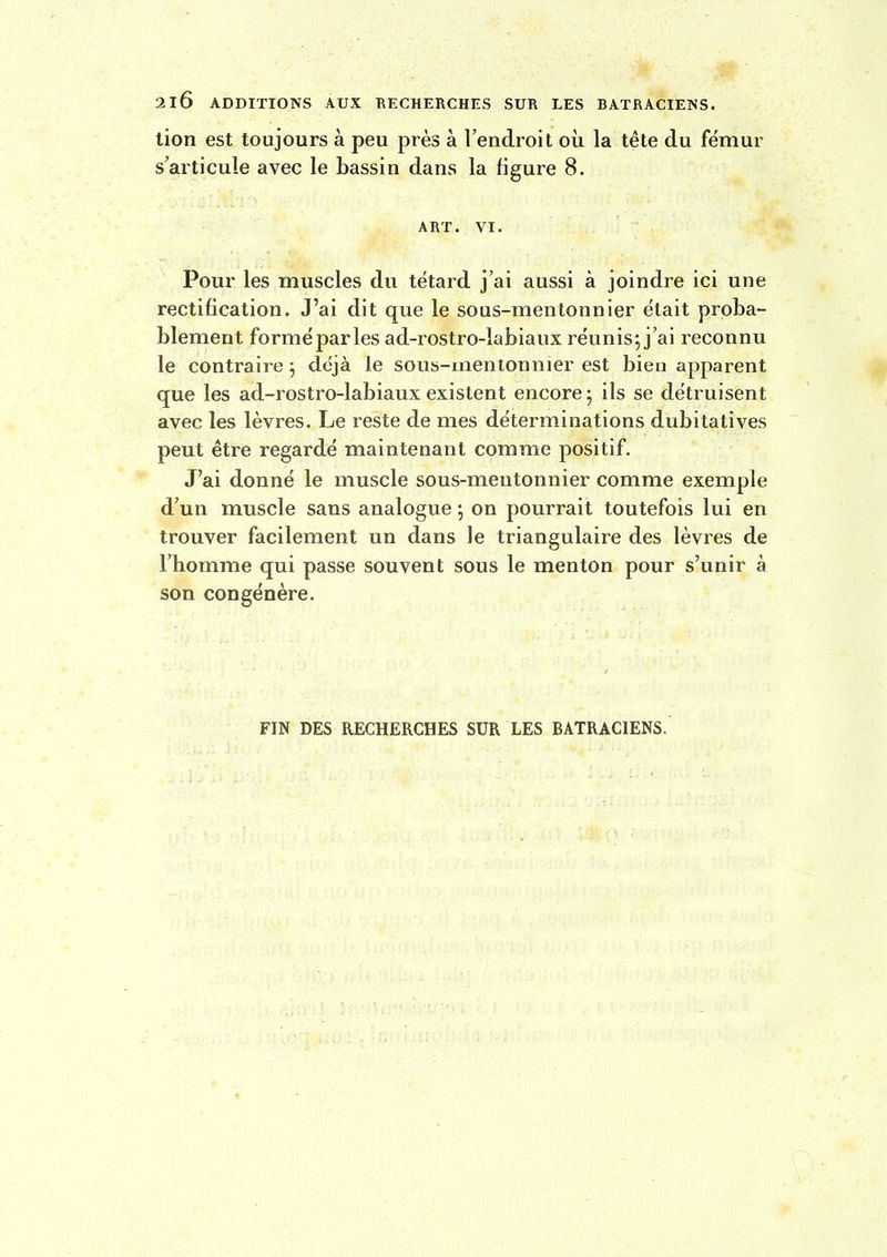 lion est toujours à peu près à Fendroit où la tête du fémur s'articule avec le bassin dans la figure 8. ABT. VI. Pour les muscles du têtard j'ai aussi à joindre ici une rectification. J'ai dit que le sous-mentonnier était proba- blement formé parles ad-rostro-labiaux réunis; j'ai reconnu le contraire ; déjà le sous-mentonnier est bien apparent que les ad-rostro-labiaux existent encore ; ils se détruisent avec les lèvres. Le reste de mes déterminations dubitatives peut être regardé maintenant comme positif. J'ai donné le muscle sous-mentonnier comme exemple d'un muscle sans analogue ; on pourrait toutefois lui en trouver facilement un dans le triangulaire des lèvres de l'homme qui passe souvent sous le menton pour s'unir à son congénère. FIN DES RECHERCHES SUR LES BATRACIENS.