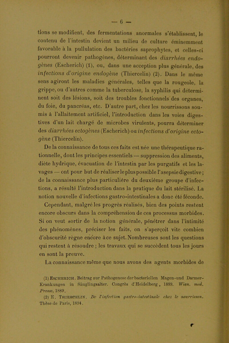 lions se modifient, des fermentations anormales s’établissent, le contenu de l’intestin devient un milieu de culture éminemment favorable à la pullulation des bactéries saprophytes, et celles-ci pourront devenir pathogènes, déterminant des diarrhées endo- gènes (Escherich) (1), ou, dans une acception plus générale, des infections d'origine endogène (Thiercelin) (2). Dans le même sens agiront les maladies générales, telles que la rougeole, la grippe, ou d’autres comme la tuberculose, la syphilis qui détermi- nent soit des lésions, soit des troubles fonctionnels des organes, du foie, du pancréas, etc. D’autre part, chez les nourrissons sou- mis à l’allaitement artificiel, l’introduction dans les voies diges- tives d’un lait chargé de microbes virulents, pourra déterminer des diarrhées ectogènes (Escherich) ou infections d'origine ecto- gène (Thiercelin). De la connaissance de tous ces faits est née une thérapeutique ra- tionnelle, dont les principes essentiels — suppression des aliments, diète hydrique, évacuation de l’intestin par les purgatifs et les la- vages — ont pour but de réaliser le plus possible l’asepsiedigestive; de la connaissance plus particulière du deuxième groupe d’infec- tions, a résulté l’introduction dans la pratique du lait stérilisé. La notion nouvelle d’infections gastro-intestinales a donc été féconde. Cependant, malgré les progrès réalisés, bien des points restent encore obscurs dans la compréhension de ces processus morbides. Si on veut sortir de la notion générale, pénétrer dans l’intimité des phénomènes, préciser les faits, on s’aperçoit vite combien d’obscurité règne encore à ce sujet. Nombreuses sont les questions qui restent à résoudre ; les travaux qui se succèdent tous les jours en sont la preuve. La connaissance même que nous avons des agents morbides de (1) Escherich. Beitrag zur Pathogenese derbacteriellen Magen-und Dariner- Krankungen in Sâuglingsalter. Congrès d'Heidelberg, 1889. Wien. nmd. Presse, 1889. (2) E. Thiercelin. De. Vinfect,ion gastro-intestinale chez le nourrisson. Thèse de Paris, 1894. r
