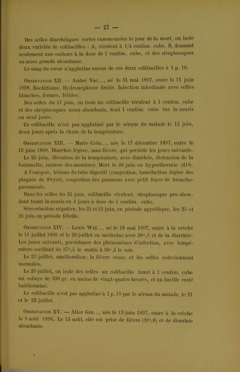 Des selles diarrhéiques vertes ensemencées le jour de la mort, on isole doux variétés de colibacilles : A, virulent à 1/4 centim. cube, B, donnant seulement une eschare à la dose de 1 ccntim. cube, et des streptocoques en assez grande abondance. Le sang du cœur n’agglutine aucun de ces deux colibacilles a 1 p. 10. Observation XII. — André Vue..., né le 31 mai 1897, entre le 11 juin 1898. Rachitisme. Hydronéphrose droite. Infection intestinale avec selles blanches, fermes, fétides. Desselles du 11 juin, on isole un colibacille virulent à 1 centim. cube et des streptocoques assez abondants, dont 1 centim. cube tue la souris en neuf jours. Ce colibacille n’est pas agglutiné par le sérum du malade le 15 juin, deux jours après la chute de la température. Observation XHI. — Marie Coin..., née le 17 décembre 1897, entre le 19 juin 1898. Diarrhée légère, sans fièvre, qui persiste les jours suivants. Le 25 juin, élévation de la température, avec diarrhée, distension de la fontanelle, raideur des membres. Mort le 28 juin en hyperthermie (41*). A Vautopsie, lésions du tube digestif (congestion, tuméfaction légère des plaques de Peyer), congestion des poumons avec petit foyer de broncho- pneumonie. Dans les selles du 21 juin, colibacille virulent, streptocoque peu abon- dant tuant la souris en 4 jours à dose de 1 centim. cube. Séro-réaction négative, les 21 et 23 juin, en période apyrétique, les 25 et 26 juin en période fébrile. Observation XIV. — Louis Wat..., né le 18 mai 1897, entré à la crèche le 11 juillet 1898 et le 20 juillet en médecine avec 38°,5 et de la diarrhée. Les jours suivants, persistance des phénomènes d’infection, avec tempé- rature oscillant de 37»,5 le matin à 38»,5 le soir. Le 23 juillet, amélioration ; la fièvre cesse, et les selles redeviennent normales. Le 20 juillet, on isole des selles un colibacille tuant à 1 centim. cube un cobaye de 300 gr. en moins de vingt-quatre heures, et un bacille resté indéterminé. Le colibacille n’est pas agglutiné à 1 p. 10 par le sérum du malade, le 21 et le 22 juillet. Observation XV. — Alice Gra..., née le 13 juin 1897, entre à la crèche le 9 août 1898. Le 15 août, elle est prise de fièvre (39»,8) et de diarrhée abondante.
