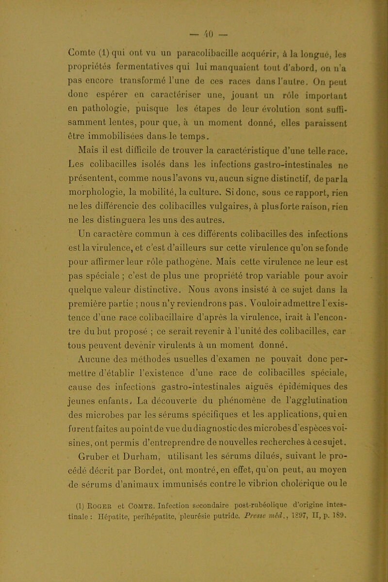 propriétés fermentatives qui lui manquaient tout d'abord, on n’a pas encore transformé l’une de ces races dans l’autre. On peut donc espérer en caractériser une, jouant un rôle important en pathologie, puisque les étapes de leur évolution sont suffi- samment lentes, pour que, à un moment donné, elles paraissent être immobilisées dans-le temps. Mais il est difficile de trouver la caractéristique d’une telle race. Les colibacilles isolés dans les infections gastro-intestinales ne présentent, comme nous l’avons vu, aucun signe distinctif, déparia morphologie, la mobilité, la culture. Si donc, sous ce rapport, rien ne les différencie des colibacilles vulgaires, à plus forte raison, rien ne les distinguera les uns des autres. Un caractère commun à ces différents colibacilles des infections estla virulence, et c’est d’ailleurs sur cette virulence qu’on se fonde pour affirmer leur rôle pathogène. Mais cette virulence ne leur est pas spéciale ; c’est de plus une propriété trop variable pour avoir quelque valeur distinctive. Nous avons insisté à ce sujet dans la première partie ; nous n’y reviendrons pas. Vouloir admettre l’exis- tence d’une race colibacillaire d’après la virulence, irait à l’encon- tre du but proposé ; ce serait revenir à l’unité des colibacilles, car tous peuvent devenir virulents à un moment donné. Aucune des méthodes usuelles d’examen ne pouvait donc per- mettre d’établir l’existence d’une race de colibacilles spéciale, cause des infections gastro-intestinales aiguës épidémiques des jeunes enfants, La découverte du phénomène de l’agglutination des microbes par les sérums spécifiques et les applications, qui en furent faites au point de vue du diagnostic des microbes d’espèces voi- sines, ont permis d’entreprendre de nouvelles recherches àcesujet. Gruber et Durham, utilisant les sérums dilués, suivant le pro- cédé décrit par Bordet, ont montré, en effet, qu’on peut, au moyen de sérums d’animaux immunisés contre le vibrion cholérique ouïe (1) Roger et Comte. Infection secondaire post-rubéolique d'origine intes- tinale : Hépatite, perihépatite, pleurésie putride. Presse mid., 1397, II, p. 1S9.