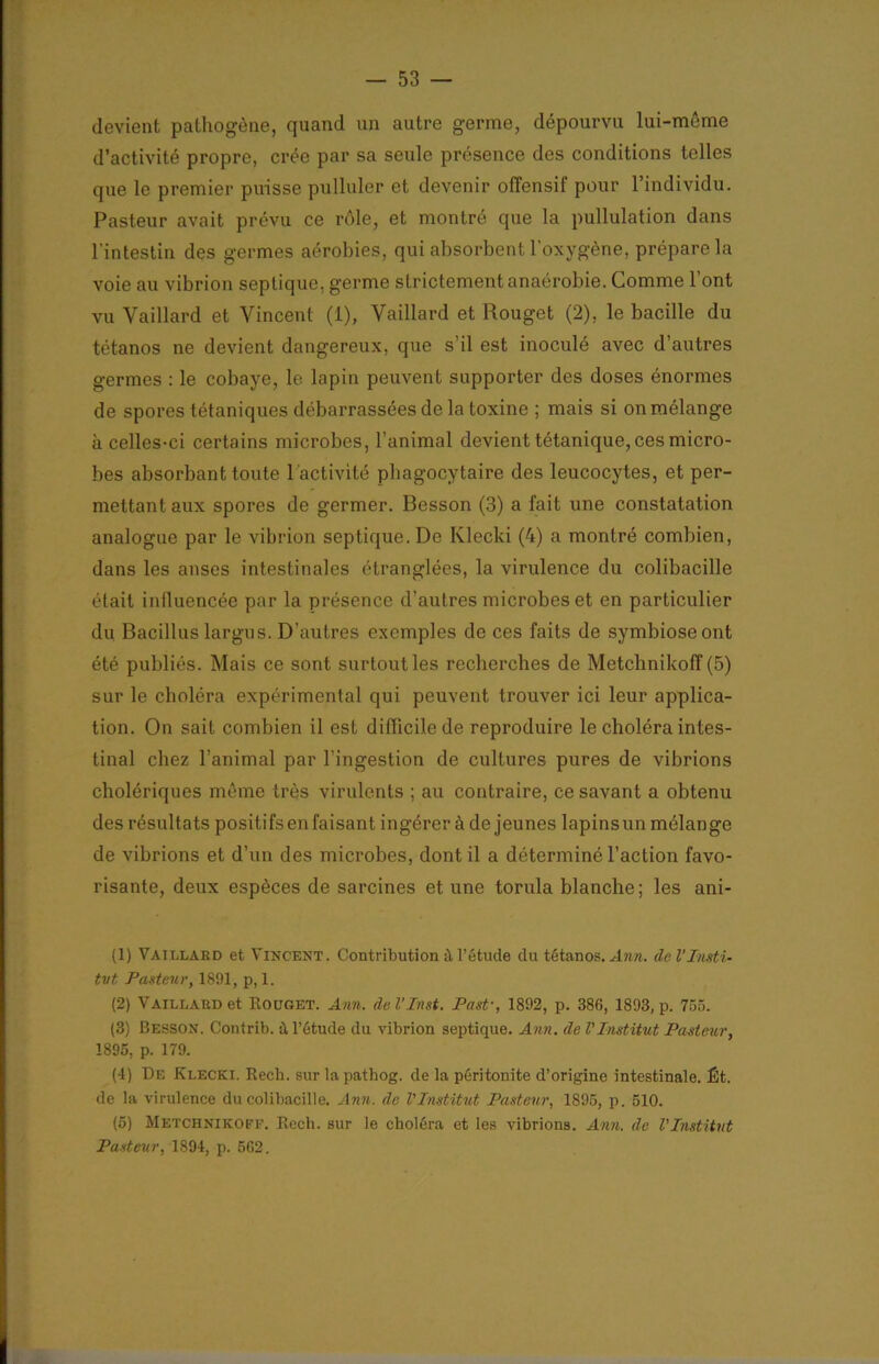 devient pathogène, quand un autre germe, dépourvu lui-même d’activité propre, crée par sa seule présence des conditions telles que le premier puisse pulluler et devenir offensif pour l’individu. Pasteur avait prévu ce rôle, et montré que la pullulation dans l'intestin des germes aérobies, qui absorbent l’oxygène, prépare la voie au vibrion septique, germe strictement anaérobie. Comme l’ont vu Vaillard et Vincent (1), Vaillard et Rouget (2), le bacille du tétanos ne devient dangereux, que s’il est inoculé avec d’autres germes : le cobaye, le lapin peuvent supporter des doses énormes de spores tétaniques débarrassées de la toxine ; mais si on mélange à celles-ci certains microbes, l’animal devient tétanique, ces micro- bes absorbant toute 1 activité phagocytaire des leucocytes, et per- mettant aux spores de germer. Besson (3) a fait une constatation analogue par le vibrion septique. De Klecki (4) a montré combien, dans les anses intestinales étranglées, la virulence du colibacille était influencée par la présence d’autres microbes et en particulier du Bacillus largus. D’autres exemples de ces faits de symbiose ont été publiés. Mais ce sont surtout les recherches de Metchnikoff (5) sur le choléra expérimental qui peuvent trouver ici leur applica- tion. On sait combien il est difficile de reproduire le choléra intes- tinal chez l’animal par l’ingestion de cultures pures de vibrions cholériques même très virulents ; au contraire, ce savant a obtenu des résultats positifs en faisant ingérer à de jeunes lapins un mélange de vibrions et d’un des microbes, dont il a déterminé l’action favo- risante, deux espèces de sarcines et une torula blanche ; les ani- (1) Vaillard et Vincent. Contribution à l’étude du tétanos. Ann. de l’Insti- tut Pasteur, 1891, p, 1. (2) Vaillard et Rouget. Ann. de VInst. Past-, 1892, p. 386, 1893, p. 755. (3) Besson. Contrib. à l’étude du vibrion septique. Ann. de l'Institut Pasteur, 1895, p. 179. (4) De Klecki. Recb. sur lapathog. de la péritonite d’origine intestinale. Ét. de la virulence du colibacille. Ann. de l'Institut Pasteur, 1895, p. 510. (5) Metchnikoff. Recli. sur le choléra et les vibrions. Ann. de l'Institut Pasteur, 1894, p. 562.