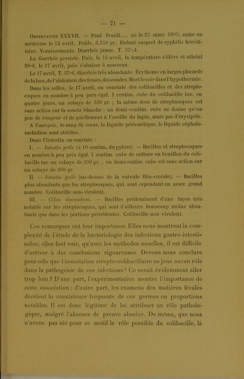 — ■71 Observation XXXVII. — Paul Pouill..., né le 23 mars 1899, entre on médecine le 12 avril. Poids, 3,750 gr. Enfant suspect de syphilis hérédi- taire. Vomissements. Diarrhée jaune. T. 37°,4. La diarrhée persiste. Puis, le 16 avril, la température s’élève et atteint 38°8, le 17 avril, puis s’abaisse à nouveau. Le 17 avril, T. 37u6, diarrhée très abondante. Érythème en larges placards de la face, de l’abdomen, des fesses, des coudes. Mort le soi r dans l’hypothermie. Dans les selles, le 17 avril, on constate des colibacilles et des strepto- coques en nombre à peu près égal. 1 centim. cube du colibacille tue, en quatre jours, un cobaye de 320 gr. ; la même dose de streptocoques est sans action sur la souris blanche ; un demi-centim. cube ne donne qu’un peu de rougeur et de gonflement à l’oreille du lapin, mais pas d’érysipèle, A Y autopsie, le sang du cœur, le liquide péricardique, le liquide céphalo- rachidien sont stériles. Dans l’intestin on constate : I. — Intestin grêle (à 10 centim. du pylore). —Bacilles et streptocoques en nombre à peu près égal. 1 centim. cube de culture en bouillon du coli- bacille tue un cobaye de 290 gr. ; un demi centim. cube est sans action sur un cobaye de 300 gr. Il — Intestin grêle (au-dessus de la valvule iléo-cæcale). — Bacilles plus abondants que les streptocoques, qui sont cependant en assez grand nombre. Colibacille non-virulent. III. — Côlon descendant. — Bacilles prédominent d’une façon très notable sur les streptocoques, qui sont d’ailleurs beaucoup moins abon- dants que dans les portions précédentes. Colibacille non virulent. Ces remarques ont leur importance. Klles nous montrent la com- plexité de l’étude de la bactériologie des infections gastro-intesti- nales; elles font voir, qu’avec les méthodes usuelles, il est difficile d’arriver à des conclusions rigoureuses. Devons.nous conclure pourcela que l’association strepto-colibacillaire ne joue aucun rôle dans la pathogénie de ces infections? Ce serait évidemment aller trop loin ? D’une part., l’expérimentation montre l’importance de cette association ; d’autre part, les examens des matières fécales décèlent la coexistence fréquente de ces germes en proportions notables. Il est donc légitime de lui attribuer un rôle patholo- gique, malgré l’absence de preuve absolue. De même, que nous n’avons pas nié pour ce motif le rôle possible du colibacille, là