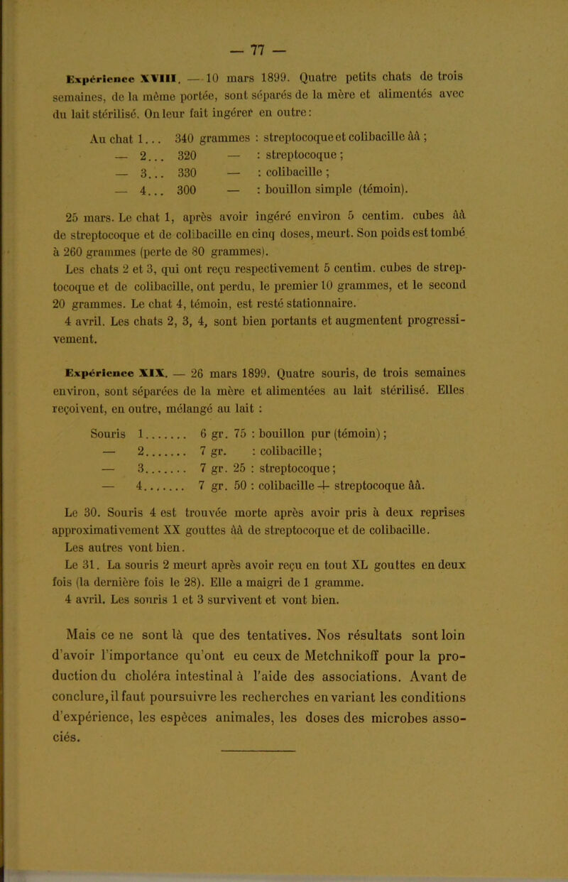 Expérience XVIII. — 10 mars 1809. Quatre petits chats de trois semaines, de la môme portée, sont séparés de la mère et alimentés avec du lait stérilisé. On leur fait ingérer en outre: Au chat 1.. . 340 grammes : streptocoque et colibacille àà ; — 2. .. 320 : streptocoque ; — 3. .. 330 : colibacille ; — 4. 1 O O co : bouillon simple (témoin). 25 mars. Le chat 1, après avoir ingéré environ 5 centim. cubes ftâ de streptocoque et de colibacille en cinq doses, meurt. Son poids est tombé à 260 grammes (perte de 80 grammes). Les chats 2 et 3, qui ont reçu respectivement 5 centim. cubes de strep- tocoque et de colibacille, ont perdu, le premier 10 grammes, et le second 20 grammes. Le chat 4, témoin, est resté stationnaire. 4 avril. Les chats 2, 3, 4, sont bien portants et augmentent progressi- vement. Expérience XIX. — 26 mars 1899. Quatre souris, de trois semaines environ, sont séparées de la mère et alimentées au lait stérilisé. Elles reçoivent, en outre, mélangé au lait : Souris 1 6 gr. 75 : bouillon pur (témoin) ; — 2 7 gr. : colibacille; — 3 7 gr. 25 : streptocoque; — 4 7 gr. 50 : colibacille 4-streptocoque ââ. Le 30. Souris 4 est trouvée morte après avoir pris à deux reprises approximativement XX gouttes àâ de streptocoque et de colibacille. Les autres vont bien. Le 31. La souris 2 meurt après avoir reçu en tout XL gouttes en deux fois (la dernière fois le 28). Elle a maigri de 1 gramme. 4 avril. Les souris 1 et 3 survivent et vont bien. Mais ce ne sont là que des tentatives. Nos résultats sont loin d’avoir l’importance qu’ont eu ceux de Metchnikofî pour la pro- duction du choléra intestinal à l’aide des associations. Avant de conclure, il faut poursuivre les recherches en variant les conditions d'expérience, les espèces animales, les doses des microbes asso- ciés.