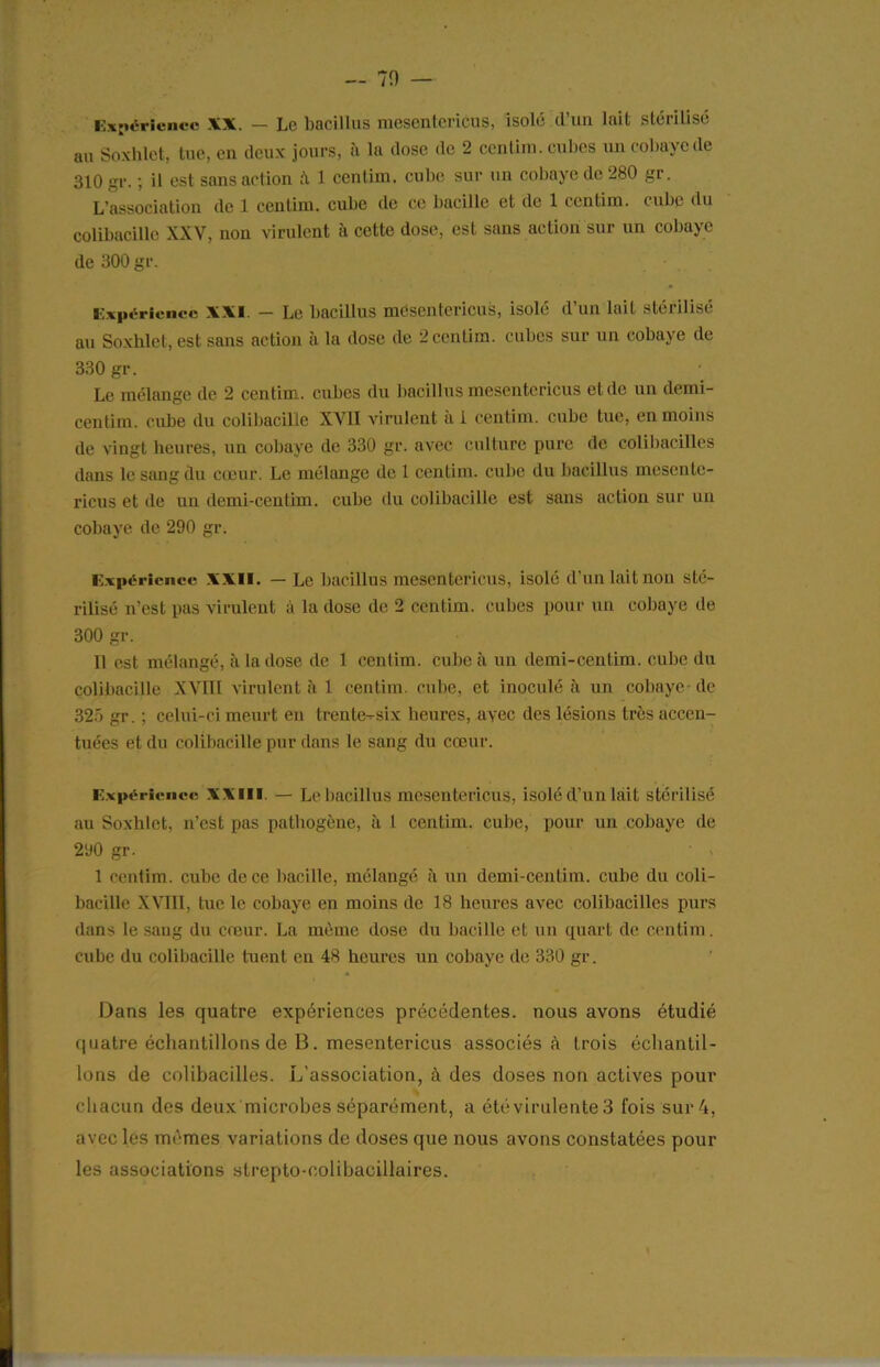 — 70 — Expérience XX. — Le bacillus mesenlcricus, isolé (l’un lait stérilisé au Soxhlet, tue, en deux jours, a la dose de 2 centim. cubes un cobaye de 310 gr. ; il est sans action & 1 centim. cube sur un cobaye de 280 gr. L’association de 1 centim. cube de ce bacille et de 1 centim. cube (lu colibacille XXV, non virulent à cette dose, est sans action sur un cobaye de 300 gr. Expérience XXI. — Le bacillus mesentericus, isolé d’un lait stérilisé au Soxhlet, est sans action à la dose de 2 centim. cubes sur un cobaye (1e 330 gr. Le mélange de 2 centim. cubes du bacillus mesentericus et (le un demi- centiin. cube du colibacille XVII virulent à 1 centim. cube tue, en moins de vingt heures, un cobaye (1e 330 gr. avec culture pure de colibacilles dans le sang du cœur. Le mélange de 1 centim. cube du bacillus mesente- ricus et de un demi-centim. cube du colibacille est sans action sur un cobaye de 290 gr. Expérience XXII. — Le bacillus mesentericus, isolé d’un lait non sté- rilisé n’est pas virulent à la dose de 2 centim. cubes pour un cobaye de 300 gr. Il est mélangé, à la dose de 1 centim. cube à un demi-centim. cube du colibacille XVIII virulent à 1 centim. cube, et inoculé à un cobaye- de 325 gr. ; celui-ci meurt en trente-six heures, avec des lésions très accen- tuées et du colibacille pur dans le sang du cœur. Expérience XXIII. — Le bacillus mesentericus, isolé d’un lait stérilisé au Soxhlet, n’est pas pathogène, à 1 centim. cube, pour un cobaye (1e 290 gr. 1 centim. cube de ce bacille, mélangé à un demi-centim. cube du coli- bacille XVIII, tue le cobaye en moins de 18 heures avec colibacilles purs dans le sang du cœur. La môme dose du bacille et un quart de centim. cube (lu colibacille tuent en 48 heures un cobaye de 330 gr. Dans les quatre expériences précédentes, nous avons étudié quatre échantillons de B. mesentericus associés à trois échantil- lons de colibacilles. L’association, à des doses non actives pour chacun des deux microbes séparément, a été virulente 3 fois sur 4, avec les mêmes variations de doses que nous avons constatées pour les associations strepto-colibaciliaires.