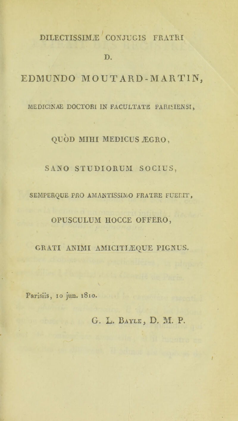 DILECTISSIMÆ CONJEGÎS FRAÏKÏ D. EDMUNDO MOUTARD-MARTIN, MEDICINAE DOCTORI IN FACULTATfî PAlUilENSI, QUOD MIHI MEDICUSÆGRO, SAÏ^O STUDIORUM SOCIUS, SEMPERQÜE PRO AMANTISSL^iO FRATRE FUEm', OPUSCULUM IIOCCE OFFERO, GRATI ANIMI AMICITIÆQUE PIGTS^US. Parisîis, lo j’un. i8io. t G. L. Bayle, D. M. P.