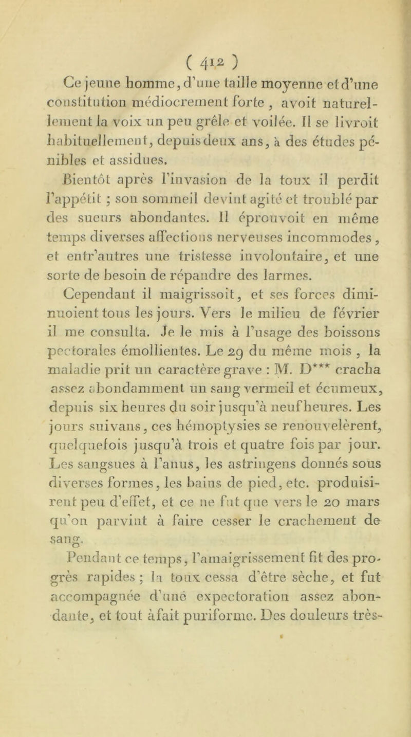 Ce jeune homme, d’uiie taille moyenne et d’une conslitütion médiocrement forte , avoit naturel- lement la voix un peu grêle et voilée. Il se livroit habituellement, depuis deux ans, à des études pé- nibles et assidues. Bientôt après l’invasion de la toux il perdit l’appétit ; son sommeil devint agité et troublé par des sueurs abondantes. 11 éprouvoit en même temps diverses afiêctions nerveuses incommodes , et entr’autres une tristesse involontaire, et une sorte de besoin de répandre des larmes. Cependant il maigrissoit, et ses forces dimi- nuoient tous les jours. Vers le milieu de février il me consulta. Je le mis à fusafïe des boissons pectorales émollientes. Le 29 du même mois , la maladie prit un caractère grave : M. D*** cracha a.ssez abondamment un sang vermeil et écumeux, depuis six heures du soir jusqu’à neuf heures. Les jours suivans, ces hémoptysies se renouvelèrent, quelquefois jusqu’à trois et quatre fois par jour. Les sangsues à l’anus, les astriugens donnés sous diverses formes, les bains de pied, etc. produisi- rent peu d’effet, et ce ne fut que vers le 20 mars qu'on parvint à faire cesser le crachement de sang. Pendant ce temps, l’amaigrissement fît des pro- grès rapides ; la toux cessa d’être sèche, et fut accompagnée d’une expectoration assez abon- dante, et tout àfait puriformc. Des douleurs très-