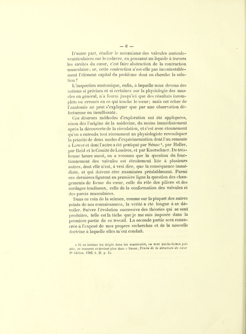 D'aulre part, étudier le mécanisme des valvules auriculo- ventriculaires sur le cadavre, en poussant un liquide à travers les cavités du cœur, c'est faire abstraction de la contraction musculaire ; or, cette contraction n'est-elle pas incontestable- ment l'élément capital du problème dont on cherche la solu- tion? L'inspection analomique, enfin, à laquelle nous devons des notions si précises et si certaines sur la physiologie des mus- cles en général, na fourni jusqu'ici que d(!S résultats incom- plets ou erronés en ce qui touche le cœur; mais cet échec de l'anatomie ne peut s'expliquer que par une observation dé- fectueuse ou insuffisante. Ces diverses méthodes d'exploration ont été appliquées, sinon dès l'origine de la médecine, du moins immédiatement après la découverte de la circulation, et c'est avec étonnement qu'on a entendu tout récemment un physiologiste revendiquer la priorité de deux modes d'expérimentation dont l'un remonte à Loweret dont l'autre a été pratiqué par Sénac\ par Haller, par Reid et le Comité de Londres, et par Kuerschner. De très- bonne heure aussi, on a reconnu que la question du fonc- tionnement des valvules est étroitement bée à plusieurs autres, dont elle n'est, à vrai dire, que la conséquence immé- diate, et qui doivent être examinées préalablement. Parmi ces dernières figurent en première ligne la question des chan- gements de forme du cœur, celle du rôle des piliers et des cordages tendineux, celle de la conformation des valvules et des parois musculaires. Dans ce coin de la science, comme sur la plupart des autres points de nos connaissances, la vérité a été longue à se dé- voiler. Suivre l'évolution successive des théories qui se sont produites, telle est la tâche que je me suis imposée dans la première partie de ce travail. La seconde partie sera consa- crée à l'exposé de mes propres recherches et de la nouvelle doctrine à laquelle elles m'ont conduit. « Si on insinue les doigts dans les venlriculer, on SRnl que k cloison pal- pite, se resserre et devient plus dure... Séuac ,Triutii de la slrucltire ilu cœur édition, 1783, t. II, p. lô.