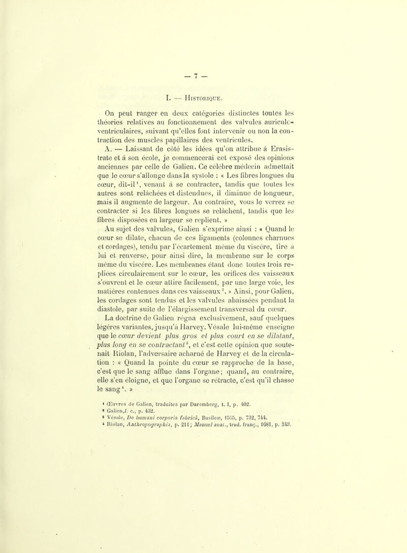 I. — HiSTOllIQUE. On peut ranger en deux catégories distinctes toutes les théories relatives au fonctionnement des valvules auriculc- ventriculaires, suivant qu'elles font intervenir ou non la con- traction des muscles papillaires des ventricules. A. — Laissant de côté les idées qu'on attribue à Erasis- trate et à son école, je commencerai cet exposé des opinions anciennes par celle de Galien. Ce célèbre médecin admettait que le cœur s'allonge dans la systole : « Les fibres longues du cœur, dit-il \ venant à se contracter, tandis que toutes les autres sont relâchées et distendues, il diminue de longueur, mais il augmente de largeur. Au contraire, vous le verrez se contracter si les fibres longues se relâchent, tandis que les fibres disposées en largeur se replient. » Au sujet des valvules, Galien s'exprime ainsi : « Quand le cœur se dilate, chacun de ces ligaments (colonnes charnues et cordages), tendu par l'écartement même du viscère, tire à lui et renverse, pour ainsi dire, la membrane sur le corps même du viscère. Les membranes étant donc toutes trois re- pliées circulairement sur le cœur, les orifices des vaisseaux s'ouvrent et le cœur attire facilement, par une large voie, les matières contenues dans ces vaisseaux '. » Ainsi, pour Galien, les cordages sont tendus et les valvules abaissées pendant la diastole, par suite de l'élargissement transversal du cœur. La doctrine de Galien régna exclusivement, sauf quelques légères variantes, jusqu'à Harvey, Vésale lui-même enseigne que le cœur devient plus gros et plus court en se dilatant, plus long en se contractant ^, et c'est cette opinion que soute- nait Riolan, l'adversaire acharné de Harvey et de la circula- tion : « Quand la pointe du cœur se rapproche de la base, c'est que le sang afflue dans forgane; quand, au contraire, elle s'en éloigne, et que l'organe se rétracte, c'est qu'il chasse le sang\ » « Œuvres de Galion, traduites par Daremberg, t. I, p. 402. ï Galien,;. c, p. 432. » Vésale, De humani corporis fabricû, Basilete, 1555, p. 732, 744. * Riolan, Anlbropographia, p. 211 ; Manuel anal., trad. franç., 1681, p. 343.