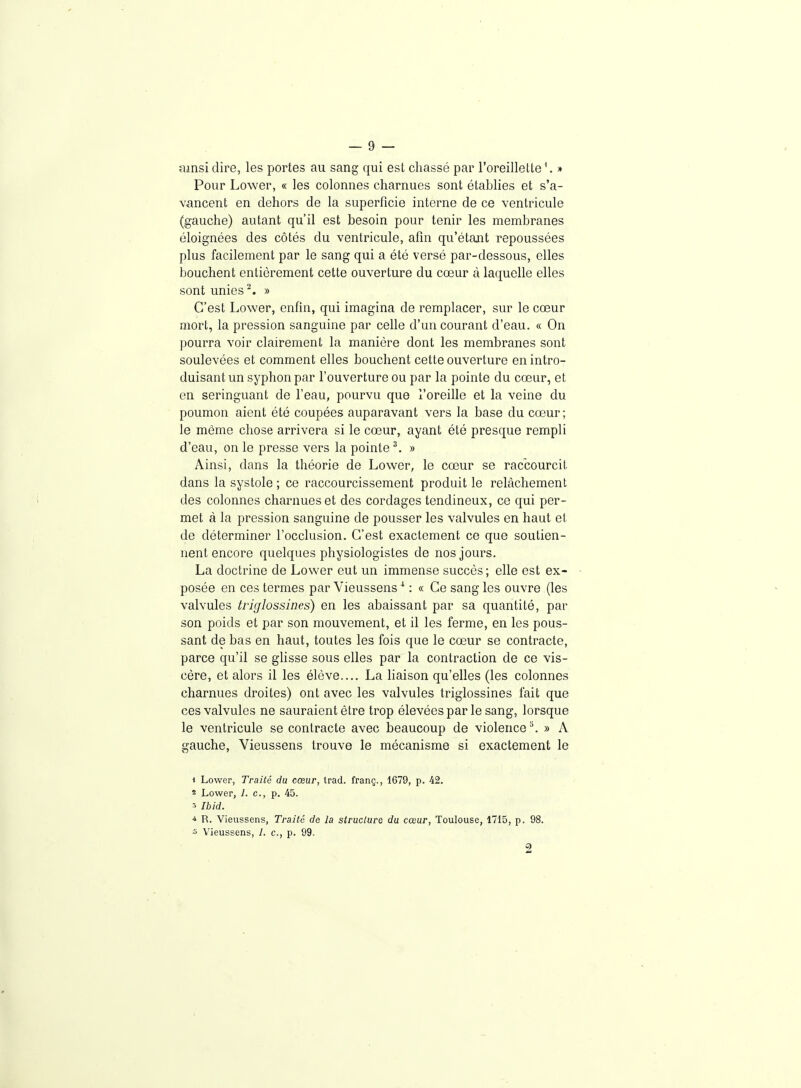 ainsi dire, les portes au sang qui est chassé par l'oreillette'. » Pour Lower, « les colonnes charnues sont établies et s'a- vancent en dehors de la superficie interne de ce ventricule (gauche) autant qu'il est besoin pour tenir les membranes éloignées des côtés du ventricule, afin qu'étant repoussées plus facilement par le sang qui a été versé par-dessous, elles bouchent entièrement cette ouverture du cœur à laquelle elles sont unies ^. » C'est Lower, enfin, qui imagina de remplacer, sur le cœur mort, la pression sanguine par celle d'un courant d'eau. « On pourra voir clairement la manière dont les membranes sont soulevées et comment elles bouchent cette ouverture en intro- duisant un syphon par l'ouverture ou par la pointe du cœur, et en seringuant de l'eau, pourvu que l'oreille et la veine du poumon aient été coupées auparavant vers la base du cœur; le même chose arrivera si le cœur, ayant été presque rempli d'eau, on le presse vers la pointe \ » Ainsi, dans la théorie de Lower, le cœur se raccourcit dans la systole ; ce raccourcissement produit le relâchement des colonnes charnues et des cordages tendineux, ce qui per- met à la pression sanguine de pousser les valvules en haut et de déterminer l'occlusion. C'est exactement ce que soutien- nent encore quelques physiologistes de nos jours. La doctrine de Lower eut un immense succès; elle est ex- posée en ces termes par Vieussens ^ : « Ce sang les ouvre (les valvules triglossines) en les abaissant par sa quantité, par son poids et par son mouvement, et il les ferme, en les pous- sant de bas en haut, toutes les fois que le cœur se contracte, parce qu'il se glisse sous elles par la contraction de ce vis- cère, et alors il les élève.... La liaison qu'elles (les colonnes charnues droites) ont avec les valvules triglossines fait que ces valvules ne sauraient être trop élevéespar le sang, lorsque le ventricule se contracte avec beaucoup de violence ^ » A gauche, Vieussens trouve le mécanisme si exactement le i Lower, Traité du cœur, trad. franç., 1679, p. 42. * Lower, 1. c, p. 45. ■> Ibid. -4 R. Vieussens, Traité de la structure du cœur, Toulouse, 1715, p. 98. 3 Vieussens, 1. c, p. 99. 2