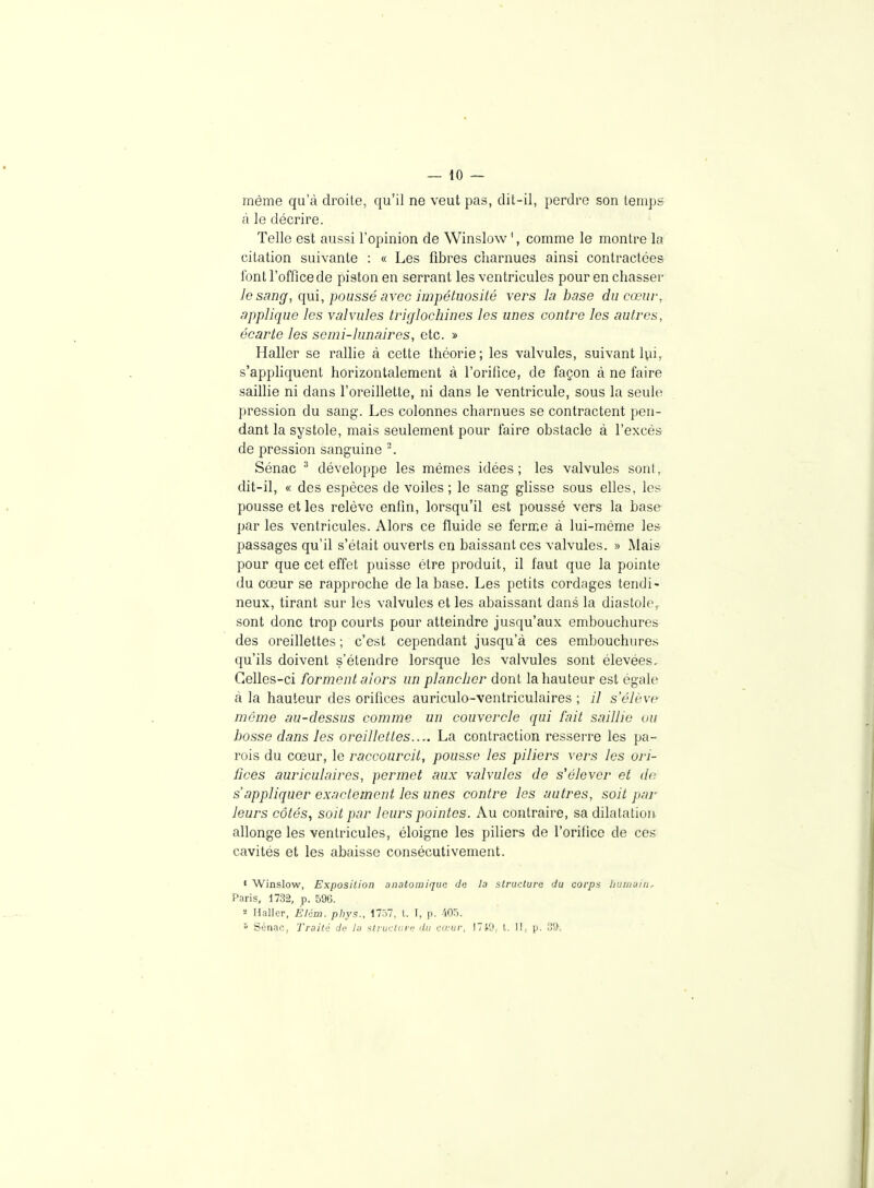 même qu'à droite, qu'il ne veut pas, dit-il, perdre son temps à le décrire. Telle est aussi l'opinion de Winslow ', comme le montre la citation suivante : « Les fibres charnues ainsi contractées font l'office de piston en serrant les ventricules pour en chasser le sanff, qui, poussé avec impétuosité vers la base ducœuv, applique les valvules triglochines les unes contre les autres, écarte les semi-lunaires, etc. » Haller se rallie à cette théorie; les valvules, suivant Uu, s'appliquent horizontalement à l'orifice, de façon à ne faire saillie ni dans l'oreillette, ni dans le ventricule, sous la seule pression du sang. Les colonnes charnues se contractent pen- dant la systole, mais seulement pour faire obstacle à l'excès de pression sanguine ^ Sénac ^ développe les mêmes idées; les valvules sont, dit-il, « des espèces de voiles; le sang glisse sous elles, les pousse et les relève enfin, lorsqu'il est poussé vers la base par les ventricules. Alors ce fluide se ferme à lui-même les passages qu'il s'était ouverts en baissant ces valvules. » Mais pour que cet effet puisse être produit, il faut que la pointe du cœur se rapproche de la base. Les petits cordages tendi- neux, tirant sur les valvules et les abaissant dans la diastole,, sont donc trop courts pour atteindre jusqu'aux embouchures des oreillettes ; c'est cependant jusqu'à ces embouchure.s qu'ils doivent s'étendre lorsque les valvules sont élevées. Celles-ci forment alors un plancher dont la hauteur est égale à la hauteur des orifices auriculo-ventriculaires ; il s'élève même au-dessus comme un couvercle qui fait saillie uu bosse dans les oreillettes.... La contraction resserre les pa- rois du cœur, le raccourcit, pousse les piliers vers les ori- fices auriculaires, permet aux valvules de s'élever et de s'appliquer exactement les unes contre les autres, soit par leurs côtés, soit par leurs pointes. Au contraire, sa dilatation allonge les ventricules, éloigne les piliers de l'orilice de ces cavités et les abaisse consécutivement. « VVinsIow, Exposition anatomiquc de la structura du corps liumuiii, Paris, 1732, p. 596. 2 Hallcr, Élém. phys., 1757, l. I, p. '105.  Sénan, Traité de I.-j ^ti-ui:lui-<-; du co;ur, I7J-'J, t. II, p. 09.