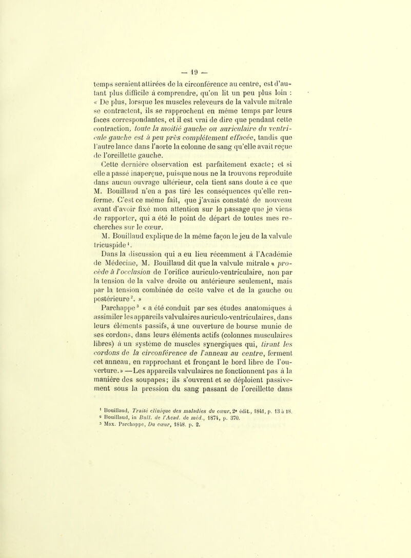 temps seraient attirées de la circonférence au centre, est d'au- tant plus difficile à comprendre, qu'on lit un peu plus loin : ^( De plus, lorsque les muscles releveurs de la valvule mitrale se contractent, ils se rapprochent en même temps par leurs faces correspondantes, et il est vrai de dire que pendant cette contraction; toute la moitié gnucho ou auriculaire du ventri- mle gauche est à peu près complètement effacée, tandis que l'autre lance dans l'aorte la colonne de sang qu'elle avait reçue <le l'oreillette gauche. Cette dernière observation est parfaitement exacte; et si elle a passé inaperçue, puisque nous ne la trouvons reproduite dans aucun ouvrage ultérieur, cela tient sans doute à ce que M. Bouillaud n'en a pas tiré les conséquences qu'elle ren- ferme. C'est ce même fait, que j'avais constaté de nouveau avant d'avoir fixé mon attention sur le passage que je viens de rapporter, qui a été le point de départ de toutes mes re- cherches sur le cœur. M. Bouillaud explique de la même façon le jeu de la valvule tricuspide '. Dans la discussion qui a eu lieu récemment à l'Académie de Médecine, M. Bouillaud dit que la valvule mitrale «./Jio- cède à rocclusion de l'orifice auriculo-ventriculaire, non par la tension de la valve droite ou antérieure seulement, mais par la tension combinée de cette valve et de la gauche ou postérieure-. » Parchappe' « a été conduit par ses études anatomiques à assimiler les appareils valvulaires auriculo-ventriculaires, dans leurs éléments passifs, à une ouverture de bourse munie de ses cordons, dans leurs éléments actifs (colonnes musculaires libres) à un système de muscles synergiques qui, tirant les cordons de la circonférence de ïanneau au centre, ferment cet anneau, en rapprochant et fronçant le bord libre de l'ou- verture.» — Les appareils valvulaires ne fonctionnent pas à la manière des soupapes; ils s'ouvrent et se déploient passive- ment sous la pression du sang passant de l'oreillette dans ' Bouillaud, Traité clinique des maladies du cœur, 2« édit., 1841, p. 13 à 18. î Bouillaud, in Bull, de l'Acad. de méd., 1874, p. 370. 3 Max. Parchnppe, Du cœur, 18'i8. p. 2.