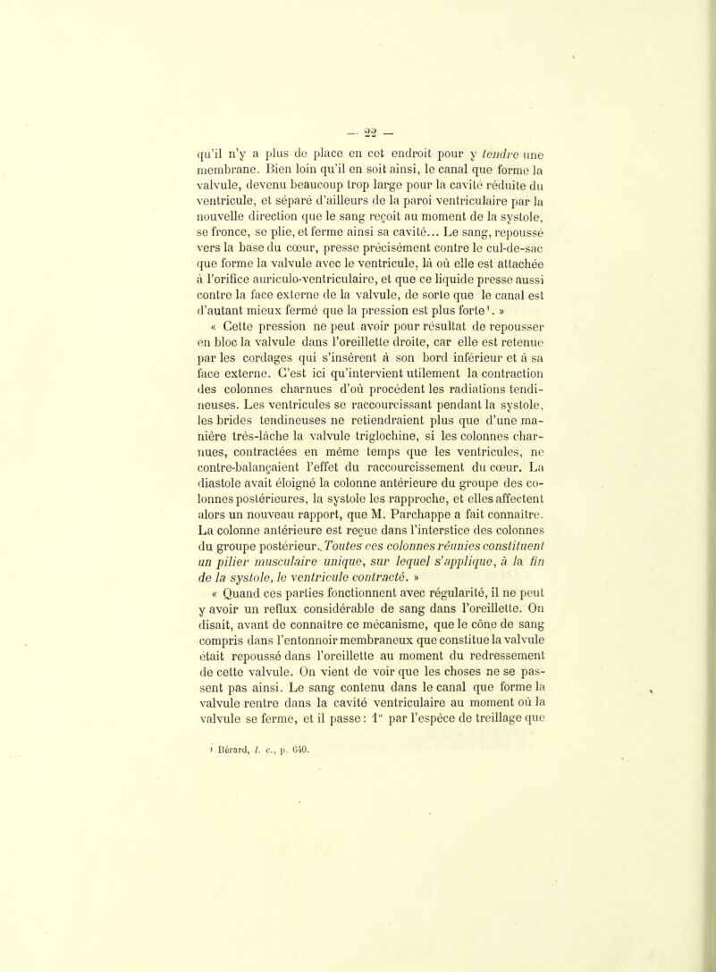 qu'il n'y a plus de place en cet endroit pour y tendre une membrane. Bien loin qu'il en soit ainsi, le canal que forme la valvule, devenu beaucoup trop large pour la cavité réduite du ventricule, et séparé d'ailleurs de la paroi ventriculaire par la nouvelle direction que le sang reçoit au moment de la systole, se fronce, se plie, et ferme ainsi sa cavité... Le sang, repoussé vers la base du cœur, presse précisément contre le cul-de-sac que forme la valvule avec le ventricule, là où elle est attachée à l'orifice auriculo-ventriculaire, et que ce liquide presse aussi contre la face externe de la valvule, de sorte que le canal est d'autant mieux fermé que la pression est plus forte ^ » « Cette pression ne peut avoir pour résultat de repousser en bloc la valvule dans l'oreillette droite, car elle est retenue par les cordages qui s'insèrent à son bord inférieur et à sa face externe. C'est ici qu'intervient utilement la contraction des colonnes charnues d'où procèdent les radiations tendi- neuses. Les ventricules se raccourcissant pendant la systole, les brides tendineuses ne retiendraient plus que d'une ma- nière très-làche la valvule triglochine, si les colonnes char- nues, contractées en même temps que les ventricules, ne contre-balançaient l'effet du raccourcissement du cœur. La diastole avait éloigné la colonne antérieure du groupe des co- lonnes postérieures, la systole les rapproche, et elles affectent alors un nouveau rapport, que M. Parchappe a fait connaître. La colonne antérieure est reçue dans l'interstice des colonnes du groupe postérieur.. Tonnes ces colonnes réunies constituent un pilier musculaire unique, sur lequel s'applique, à la fin de la systole, le ventricule contracté. » « Quand ces parties fonctionnent avec régularité, il ne peut y avoir un reflux considérable de sang dans l'oreillette. On disait, avant de connaître ce mécanisme, que le cône de sang compris dans l'entonnoir membraneux que constitue la valvule était repoussé dans l'oreillette au moment du redressement de cette valvule. On vient de voir que les choses ne se pas- sent pas ainsi. Le sang contenu dans le canal que forme la valvule rentre dans la cavité ventriculaire au moment où la valvule se ferme, et il passe : 1 par l'espèce de treillage que