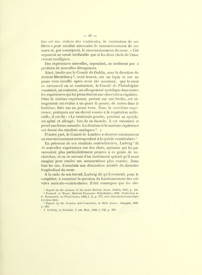 fixe est aux orifices des ventricules, la contraction de ces fibres a pour résultat nécessaire le raccourcissement de ces anses et, par conséquent, le raccourcissement du cœur. » Cet argument ne serait irréfutable que si les deux chefs de l'anse étaient rectilignes. Des expériences nouvelles, cependant, ne tardèrent pas à produire de nouvelles divergences. Ainsi, tandis que le Comité de Dublin, sous la direction du docteur Macarthney avait trouvé, sur un lapin et sur un jeune veau insufflé après avoir été assommé, que le cœur se raccourcit en se contractant, le Comité de Philadelphie constatait, au contraire, mi allongement systolique dans toutes les expériences qui lui permettaient une observation régulière. Dans la sixième expérience, portant sur une brebis^ cet al- longement est évalué à un quart de pouce ; de même dans la huitième, faite sur un jeune veau. Dans la neuvième expé- rience, pratiquée sur un cheval soumis à la respiration artifi- cielle, il est dit : « Le ventricule gauche, pendant sa systole, est aplati et allongé; lors de sa diastole, il est raccourci et prend une forme arrondie. La dixième et la onzième expérience ont donné des résultats analogues. » D'autre part, le Comité de Londres a observé constamment un raccourcissement correspondant à la systole ventriculaire '\ En présence de ces résultats contradictoires, Ludwig'' fit de nouvelles expériences sur des chats, animaux qui lui pa- raissaient plus particulièrement propres à ce genre de re- cherches, et en se servant d'un instrument spécial qu'il avait imaginé pour rendre ses mensurations plus exactes. Dans tous les cas, il constata une diminution notable du diamètre longitudinal du cœur. A la suite de son travail, Ludwig dit qu'il resterait, pour le compléter, à examiner la question du fonctionnement des val- vules auriculo-ventriculaires. Il fait remarquer que les élé- 1 Report on the motions of ihe hearl (Britisli Assoc. Dublin, 1835, p. 245 2 Pennock et Moore, Médical Examiner. Philadelphie, 1839. Traduction de E. Beaugrand, in l'Expérience, 1842, t. X, p. 177, avec introduction historique très-bien faite. 5 Report by the Londun sub-C'ommiltee, in Brit. Assoc, Glasgow, 1841. p. 201. * Ludwig, in Zeilschr. f. rat. Med., 1849, t. VII, p. 203.