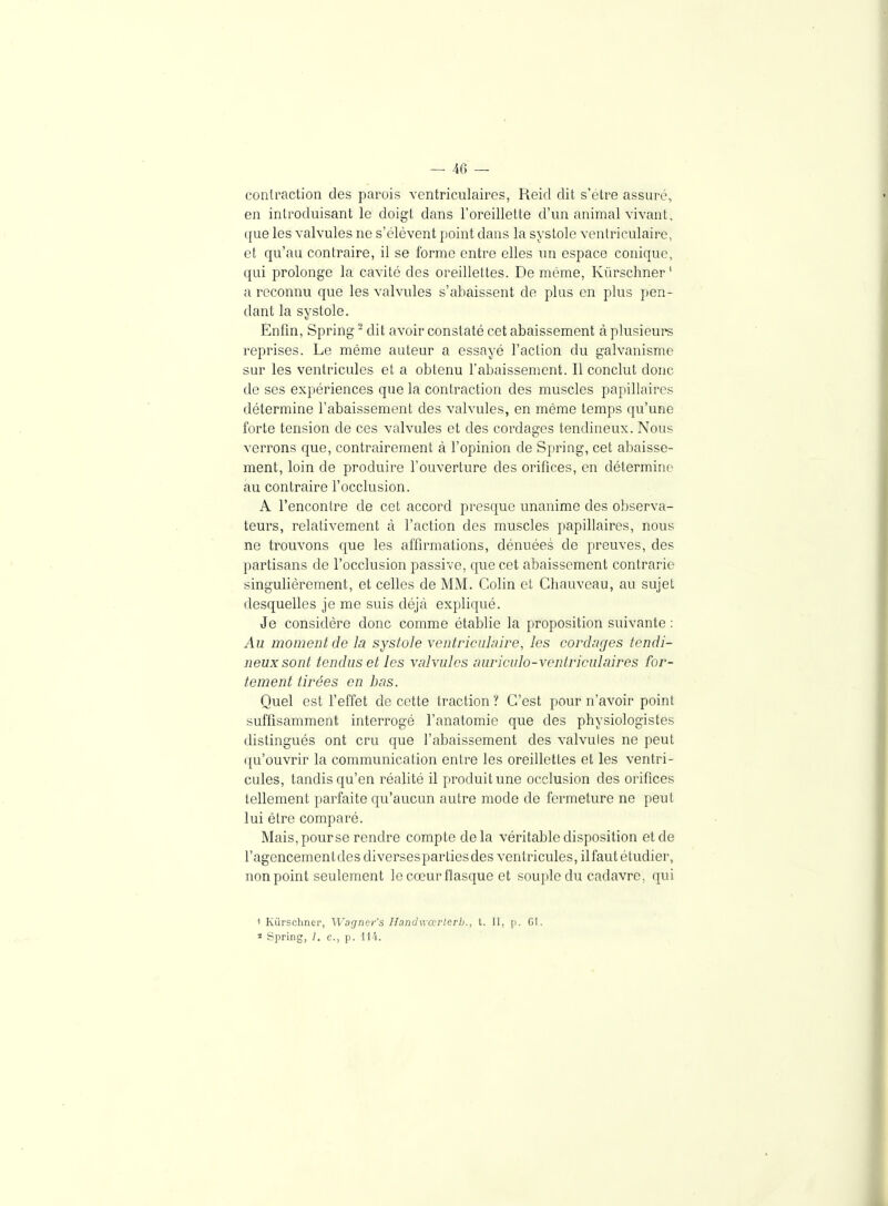 contraction des parois ventriculaircs, Reicl dit s'être assuré, en introduisant le doigt dans l'oreillette d'un animal vivant, que les valvules ne s'élèvent point dans la systole ventriculaire, et qu'au contraire, il se forme entre elles un espace conique, qui prolonge la cavité des oreillettes. De même, Kûrschner' a reconnu que les valvules s'abaissent de plus en plus pen- dant la systole. Enfin, Spring - dit avoir constaté cet abaissement à plusieurs reprises. Le même auteur a essayé l'action du galvanisme sur les ventricules et a obtenu l'abaissement. Il conclut donc de ses expériences que la contraction des muscles papillaires détermine l'abaissement des valvules, en même temps qu'une forte tension de ces valvules et des cordages tendineux. Nous verrons que, contrairement à l'opinion de Spring, cet abaisse- ment, loin de produire l'ouverture des orifices, en détermine au contraire l'occlusion. A rencontre de cet accord presque unanime des observa- teurs, relativement à l'action des muscles papillaires, nous ne trouvons que les affirmations, dénuées de preuves, des partisans de l'occlusion passive, que cet abaissement contrarie singulièrement, et celles de MM. Colin et Ghauvcau, au sujet desquelles je me suis déjà expliqué. Je considère donc comme établie la proposition suivante ; Au moment de la systole ventriculaire, les cordages tendi- neux sont tendus et les valvules auriculo-ventriculaires for- tement tirées en bas. Quel est l'effet de cette traction ? C'est pour n'avoir point suffisamment interrogé l'anatomie que des physiologistes distingués ont cru que l'abaissement des valvules ne peut qu'ouvrir la communication entre les oreillettes et les ventri- cules, tandis qu'en réalité il produit une occlusion des orifices tellement parfaite qu'aucun autre mode de fermeture ne peut lui être comparé. Mais, pour se rendre compte delà véritable disposition et de l'agencementdesdiversespartiesdes ventricules, il faut étudier, non point seulement le cœur flasque et souple du cadavre, qui t Kurscliner, Wagncr's Ilandwœrlcrb., l. Il, [j. G1. « Spring, /. c, p. ll'i.