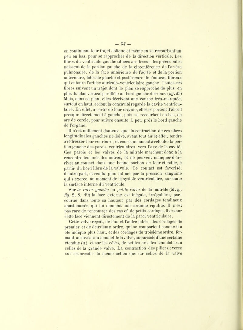 en continuant leur trajet oblique et même en se recourbant un peu en bas, pour se rapprocher de la direction verticale. Les libres du ventricule gauche situées au-dessus des précédentes naissent de la portion gauche de la circonférence de l'artère pulmonaire, de la face antérieure de l'aorte et de la portion antérieure, latérale gauche et postérieure de l'anneau fibreux qui entoure l'orifice auriculo-ventriculaire gauche. Toutes ces fibres suivent un trajet dont le plan se rapproche de plus en plus du plan vertical parallèle au bord gauche du cœur. {fiff. 25) Mais, dans ce plan, elles décrivent une courbe très-marquée, surtout en haut, etdontla concavité regarde la cavité ventricu- laire. En effet, à partir de leur origine, elles se portent d'abord presque directement à gauche, puis se recourbent en bas, en arc de cercle, pour suivre ensuite à peu près le bord gauche de l'organe. Il n'est nullement douteux que la contraction de ces fibres longitudinales gauches ne doive, avant tout autre effet, tendre à redresser leur courbure, et conséquemment à refouler la por- tion gauche des parois ventriculaires vers l'axe de la cavité. Ces parois et les valves de la mitrale marchent donc à la rencontre les unes des autres, et ne peuvent manquer d'ar- river au contact dans une bonne portion de leur étendue, à partir du bord libre de la valvule. Ce contact est favorisé, d'autre part, et rendu plus intime par la pression sanguine qui s'exerce, au moment de la systole ventriculaire, sur toute la surface interne du ventricule. Sur 7c? valve gmiche ou petite valve de la mitrale (M. g., lifj. 2, 8, 19) la face externe est inégale, irrégulière, par- courue dans toute sa hauteur par des cordages tendineux anastomosés, qui lui donnent une certaine rigidité. Il n'est pas rare de rencontrer des cas où de petits cordages fixés sur cette face viennent directement de la paroi ventriculaire. ■ Cette valve reçoit, de l'un et l'autre pilier, des cordages de premier et de deuxième ordre, qui se comportent comme il a été indiqué plus haut, et des cordages de troisième ordre, for- mant, au niveaudu sommetdela valve, unearcade d'une certaine étendue (A), et sur les côtés, de petites arcades semblables à eelles de la grande valve. La contraction des piliers exerce sur ces arcades la même action ([ue sur celles de la valve