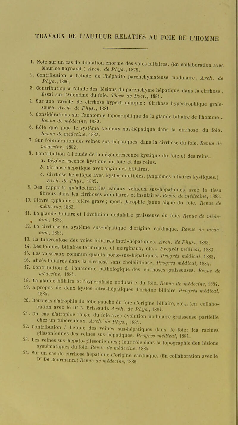 TRAVAUX DE L'AUTEUR RELATIFS AU FOIE DE L'HOMME 1. Note sur un cas de dilatation énorme des voies biliaires. (En collaboration avec Maurice Raynaud.) Arch. de Phys., 1879. 2. Contribution à l'ctudc de l'hcpatite parenchymateuse nodulaire. Arch. de Phys.,mO. 3. Contribution à l'étude des lésions du parenchyme hépatique dans la ciri'hose. Essai sur l'Adcnôme du loie. Thèse de Doc t., 1881. 4. Sur une variété do cirrhose hypertrophique : Cirrhose hypertrophique grais- seuse. Arch. de Phys., 1881. 5. Considérations sur l'anatomie topographique de la glande biliaire de l'homme . Revue de médecine, 1882. 6. Rôle que joue le système veineux sus-hépatique dans la cirrhose du foie. Revue de médecine, \882. 7. Sur l'oblitération des veines sus-hépatiques dans la cirrhose du foie. Revue de médecine, 1882. 8. Contribution à l'étude de la dégénérescence kystique du foie et des reins. a. Dégénérescence kystique du foie et des reins. 6. Cirrhose hépatique avec angiômes bibaires. c. Cirrhose hépatique avec kystes multiples. (Angiômes biliaires kvstiques.) Arch. de Phys., 188Î. 9. Dca rapports qu'affectent les canaux veineux fus-hépatiques avec le tissu filjreux dans les cirrhoses annulaires et insulaires. iîeuMe de médeci7ie, 1883. 10. Fièvre typhoïde ; ictère grave ; mort. Atrophie jaune aiguë du foie. Revue de médecine, 1883. 11. La glande biliaire et l'évolution nodulaire graisseuse du foie. Revue de méde- ^ cine, 1883. 12. La cirrhose du système sus-hépatique d'origine cardiaque. Revue de méde- cine, 1883. 13. La tuberculose des voies biliaires intrà-hépatiqucs. Arch. de Phys., 1883. 14. Les lobules biliaires terminaux et marginaux, etc.. Progrès médical. 1883. 15. Les vaisseaux communi(|uants porto-sus-hépatiqucs. Progrès médical, 1883. 16. Abcès biliaires dans la cirrhose sans cholélitliiase. Progrès médical. 18Si. 17. Contribution à l'anatomie pathologique des cirrhoses graisseuses. Revue de médecine, 1884. 18. La glande biliaire et l'hypcrplasie nodulaire du foie. Remic de médecine, 1S84. 19. A propos de deux kystes intrà-hépatiques d'origine biliaire, Progrès médical. 20. Deux cas d'atrophie du lobe gauche du foie d'origine biliaire, etc.. (en collabo- ration avec le D-- L. Brissaud). Arch. de Phys., 1884. 21. Un cas d'atrophie rouge du foie avec évolution nodulaire graisseuse partielle chez un tuberculeux. Arch.'de Phys., 1884. 22. Contribution à l'étude des veines sus-hépaliqucs dans le foie: les racines glissonicnnes des veines sus-hépatiques. Progrès médical, 18S4. 23. Les veines sus-hépalo-glissoniennes ; leur rôle dans la topographie des lésions systématiques du foie. Revue de médecine. 1884. 24. Sur un cas de cirrhose héi.atique d'origine cardiaque. (En collaboration avec le D De Bcurmann.) Revue de médecine, 1886.