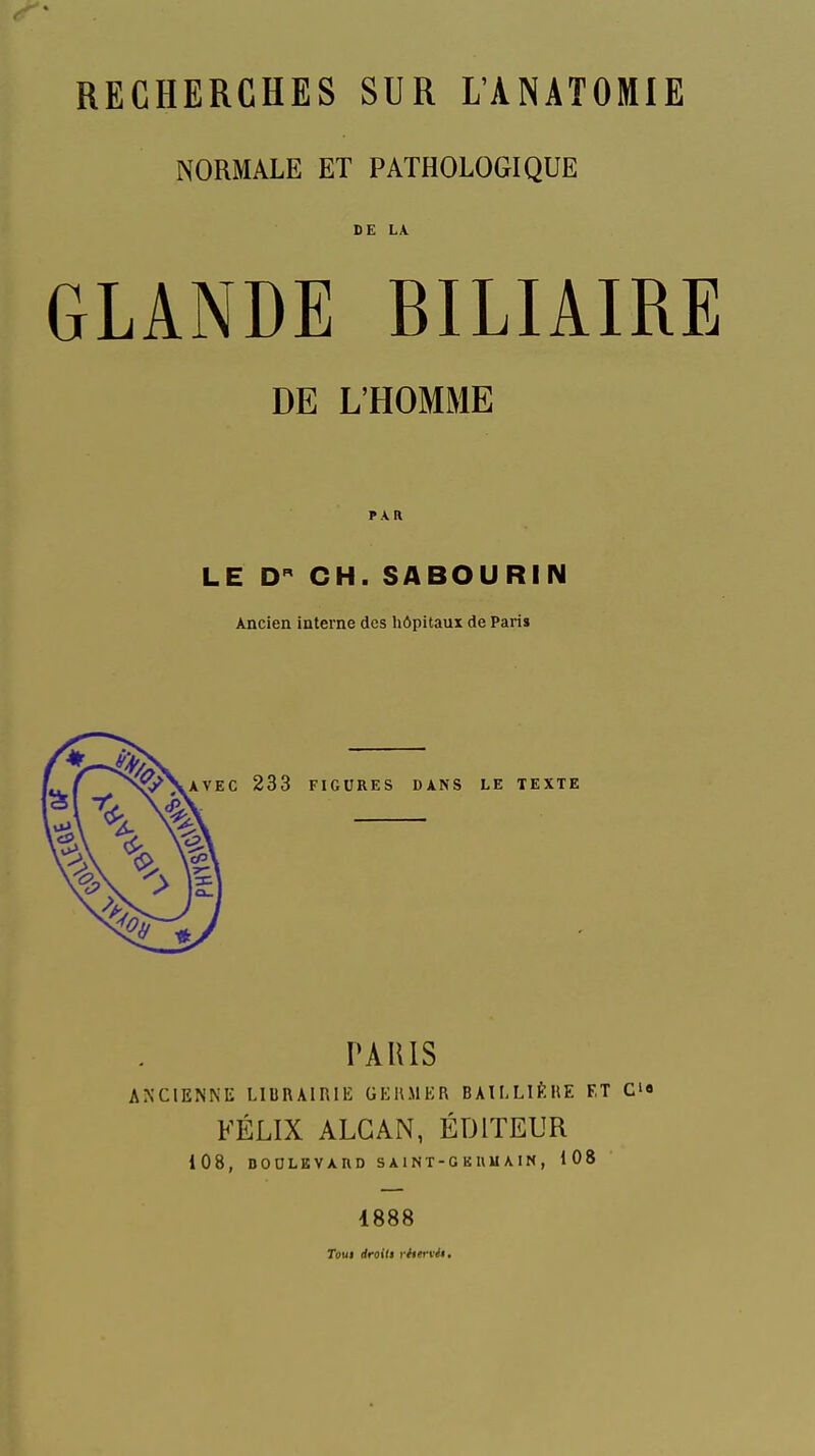 RECHERCHES SUR L'ANATOMIE NORMALE ET PATHOLOGIQUE DE LA GLANDE BILIAIRE DE L'HOMME PAR LE D CH. SABOURIN Ancien interne des hôpitaux de Pari» PAUIS ANCIENNE LIUnAlRlE GERMER BAILLIÈRE ET C» FÉLIX ALGAN, ÉDITEUR 108, nODLEVXHD SAINT-GKUUAIN, 108 1888 Toui rfroili rhervéï.