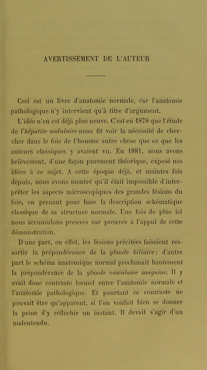 AVERTISSEMENT DE L'AUTEUR Ceci est un livre d'anatomie normale, car l'anatomie pathologique n'y intervient qu'à titre d'argument. L'idée n'en est déjà plus neuve. C'est en 1878 que l'étude de Miépalile noclulaire nous fit voir la nécessité de cher- cher dans le foie de l'homme autre chose que ce que les auteurs classiques y avaient vu. En 1881, nous avons brièvement, d'une façon purement théorique, exposé nos idées à ce sujet. A cette époque déjà, et maintes fois depuis, nous avons montré qu'il était impossible d'inter- préter les aspects microscopiques des grandes lésions du foie, en prenant pour base la description schématique classique de sa structure normale. Une fois de plus ici nous accumulons preuves sur preuves à l'appui de cette démonstration. D'une part, en effet, les lésions précitées faisaient res- sortir la prépondérance dé la glande biliaire; d'autre part le schéma anatomique normal proclamait hautement la prépondérance de la glande vasculaire sanguine. Il y avait donc contraste formel entre l'anatomie normale et l'anatomie pathologique. Et pourtant ce contraste ne pouvait être qu'apparent, si l'on voulait bien se donner la peine d'y réfléchir un instant. Il devait s'agir d'un malentendu.